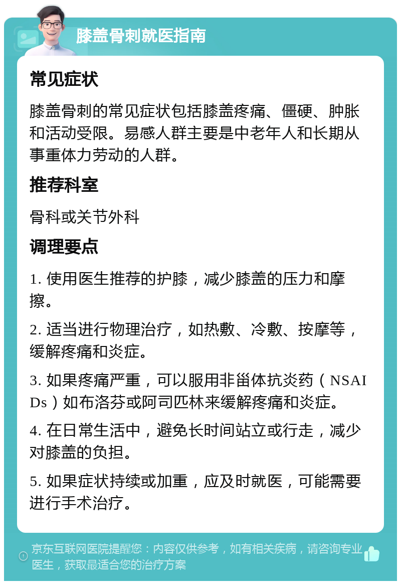 膝盖骨刺就医指南 常见症状 膝盖骨刺的常见症状包括膝盖疼痛、僵硬、肿胀和活动受限。易感人群主要是中老年人和长期从事重体力劳动的人群。 推荐科室 骨科或关节外科 调理要点 1. 使用医生推荐的护膝，减少膝盖的压力和摩擦。 2. 适当进行物理治疗，如热敷、冷敷、按摩等，缓解疼痛和炎症。 3. 如果疼痛严重，可以服用非甾体抗炎药（NSAIDs）如布洛芬或阿司匹林来缓解疼痛和炎症。 4. 在日常生活中，避免长时间站立或行走，减少对膝盖的负担。 5. 如果症状持续或加重，应及时就医，可能需要进行手术治疗。