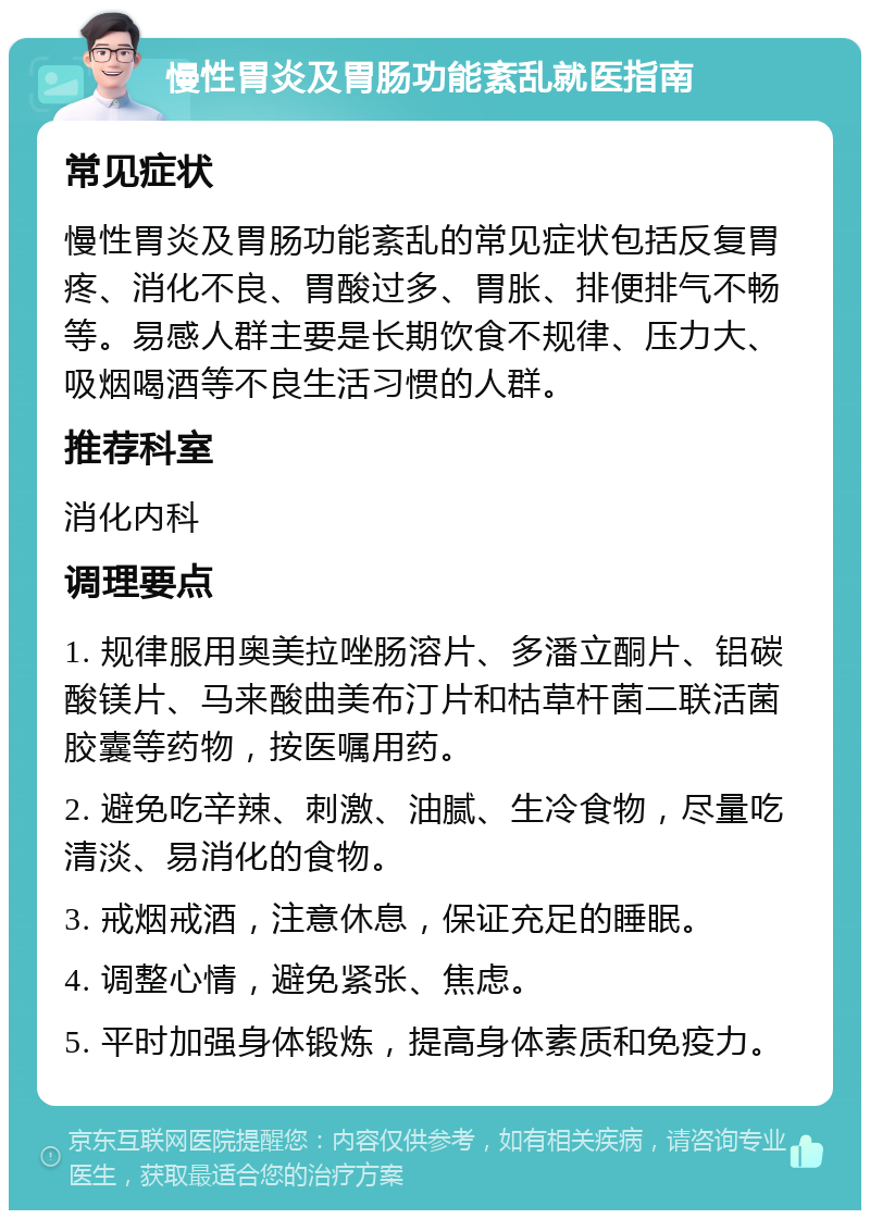 慢性胃炎及胃肠功能紊乱就医指南 常见症状 慢性胃炎及胃肠功能紊乱的常见症状包括反复胃疼、消化不良、胃酸过多、胃胀、排便排气不畅等。易感人群主要是长期饮食不规律、压力大、吸烟喝酒等不良生活习惯的人群。 推荐科室 消化内科 调理要点 1. 规律服用奥美拉唑肠溶片、多潘立酮片、铝碳酸镁片、马来酸曲美布汀片和枯草杆菌二联活菌胶囊等药物，按医嘱用药。 2. 避免吃辛辣、刺激、油腻、生冷食物，尽量吃清淡、易消化的食物。 3. 戒烟戒酒，注意休息，保证充足的睡眠。 4. 调整心情，避免紧张、焦虑。 5. 平时加强身体锻炼，提高身体素质和免疫力。