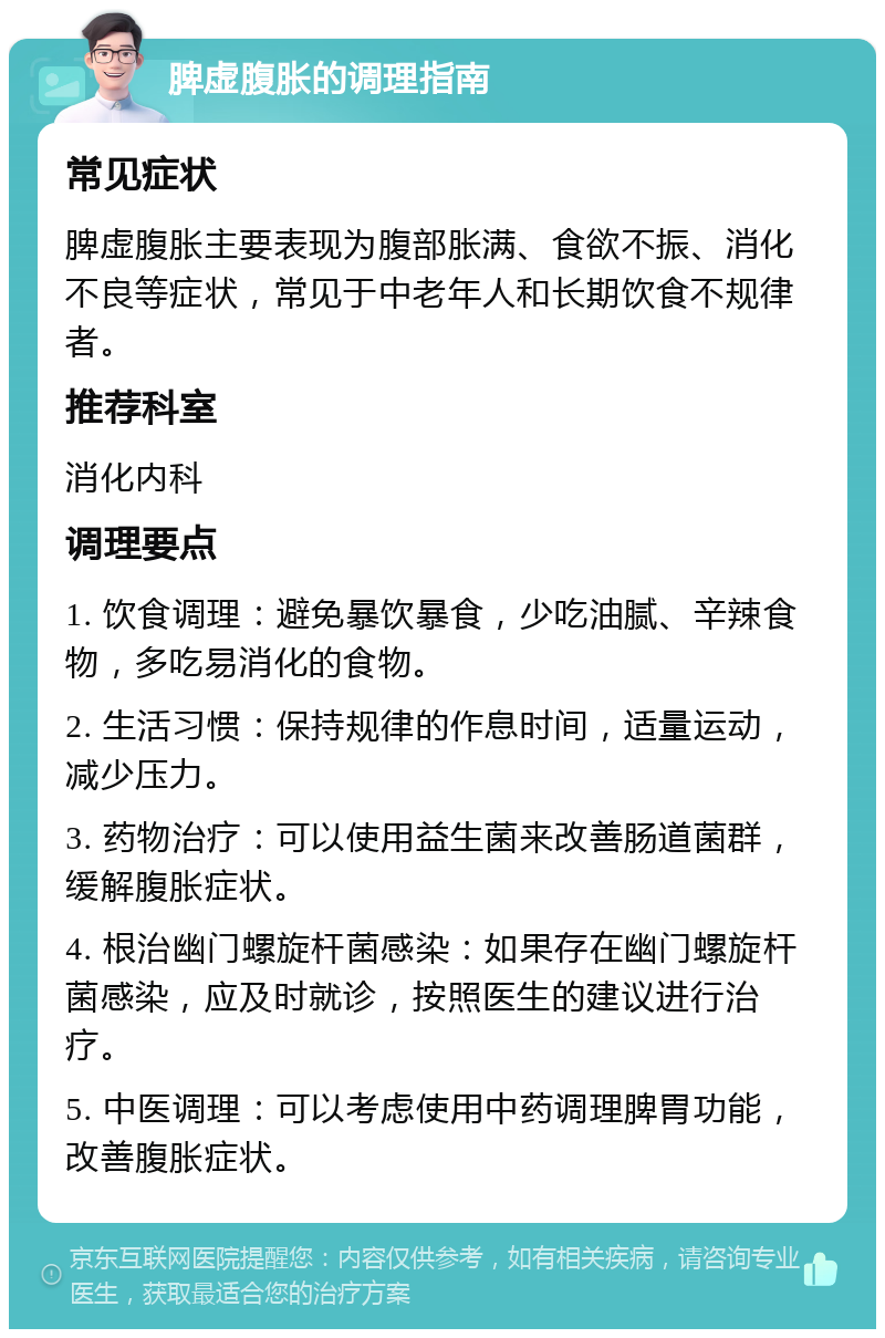 脾虚腹胀的调理指南 常见症状 脾虚腹胀主要表现为腹部胀满、食欲不振、消化不良等症状，常见于中老年人和长期饮食不规律者。 推荐科室 消化内科 调理要点 1. 饮食调理：避免暴饮暴食，少吃油腻、辛辣食物，多吃易消化的食物。 2. 生活习惯：保持规律的作息时间，适量运动，减少压力。 3. 药物治疗：可以使用益生菌来改善肠道菌群，缓解腹胀症状。 4. 根治幽门螺旋杆菌感染：如果存在幽门螺旋杆菌感染，应及时就诊，按照医生的建议进行治疗。 5. 中医调理：可以考虑使用中药调理脾胃功能，改善腹胀症状。