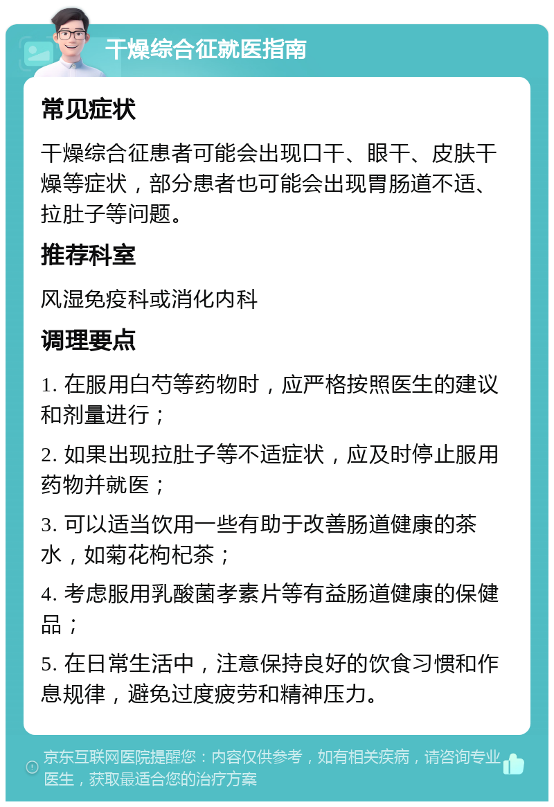 干燥综合征就医指南 常见症状 干燥综合征患者可能会出现口干、眼干、皮肤干燥等症状，部分患者也可能会出现胃肠道不适、拉肚子等问题。 推荐科室 风湿免疫科或消化内科 调理要点 1. 在服用白芍等药物时，应严格按照医生的建议和剂量进行； 2. 如果出现拉肚子等不适症状，应及时停止服用药物并就医； 3. 可以适当饮用一些有助于改善肠道健康的茶水，如菊花枸杞茶； 4. 考虑服用乳酸菌孝素片等有益肠道健康的保健品； 5. 在日常生活中，注意保持良好的饮食习惯和作息规律，避免过度疲劳和精神压力。