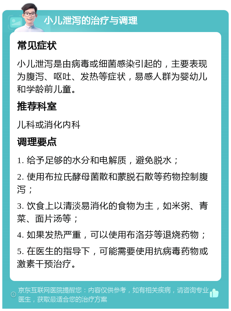 小儿泄泻的治疗与调理 常见症状 小儿泄泻是由病毒或细菌感染引起的，主要表现为腹泻、呕吐、发热等症状，易感人群为婴幼儿和学龄前儿童。 推荐科室 儿科或消化内科 调理要点 1. 给予足够的水分和电解质，避免脱水； 2. 使用布拉氏酵母菌散和蒙脱石散等药物控制腹泻； 3. 饮食上以清淡易消化的食物为主，如米粥、青菜、面片汤等； 4. 如果发热严重，可以使用布洛芬等退烧药物； 5. 在医生的指导下，可能需要使用抗病毒药物或激素干预治疗。