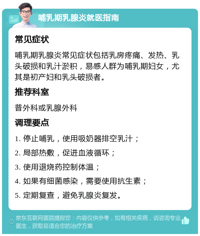 哺乳期乳腺炎就医指南 常见症状 哺乳期乳腺炎常见症状包括乳房疼痛、发热、乳头破损和乳汁淤积，易感人群为哺乳期妇女，尤其是初产妇和乳头破损者。 推荐科室 普外科或乳腺外科 调理要点 1. 停止哺乳，使用吸奶器排空乳汁； 2. 局部热敷，促进血液循环； 3. 使用退烧药控制体温； 4. 如果有细菌感染，需要使用抗生素； 5. 定期复查，避免乳腺炎复发。