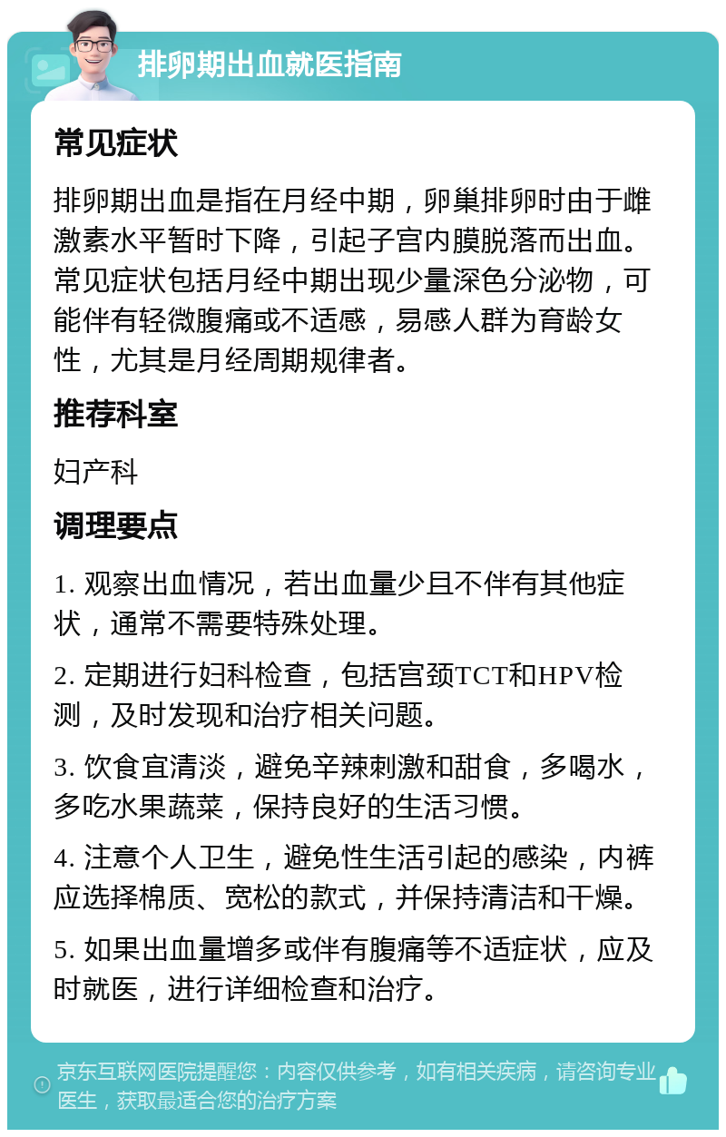 排卵期出血就医指南 常见症状 排卵期出血是指在月经中期，卵巢排卵时由于雌激素水平暂时下降，引起子宫内膜脱落而出血。常见症状包括月经中期出现少量深色分泌物，可能伴有轻微腹痛或不适感，易感人群为育龄女性，尤其是月经周期规律者。 推荐科室 妇产科 调理要点 1. 观察出血情况，若出血量少且不伴有其他症状，通常不需要特殊处理。 2. 定期进行妇科检查，包括宫颈TCT和HPV检测，及时发现和治疗相关问题。 3. 饮食宜清淡，避免辛辣刺激和甜食，多喝水，多吃水果蔬菜，保持良好的生活习惯。 4. 注意个人卫生，避免性生活引起的感染，内裤应选择棉质、宽松的款式，并保持清洁和干燥。 5. 如果出血量增多或伴有腹痛等不适症状，应及时就医，进行详细检查和治疗。