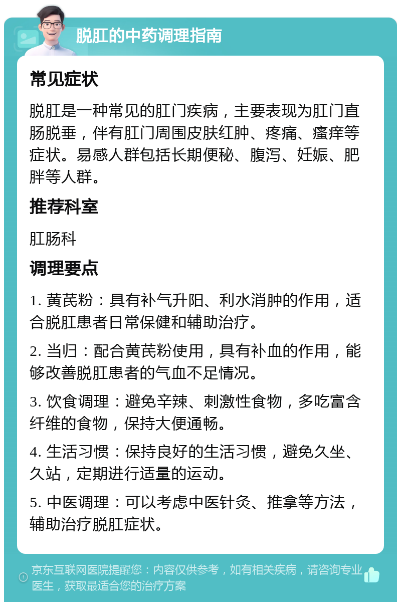 脱肛的中药调理指南 常见症状 脱肛是一种常见的肛门疾病，主要表现为肛门直肠脱垂，伴有肛门周围皮肤红肿、疼痛、瘙痒等症状。易感人群包括长期便秘、腹泻、妊娠、肥胖等人群。 推荐科室 肛肠科 调理要点 1. 黄芪粉：具有补气升阳、利水消肿的作用，适合脱肛患者日常保健和辅助治疗。 2. 当归：配合黄芪粉使用，具有补血的作用，能够改善脱肛患者的气血不足情况。 3. 饮食调理：避免辛辣、刺激性食物，多吃富含纤维的食物，保持大便通畅。 4. 生活习惯：保持良好的生活习惯，避免久坐、久站，定期进行适量的运动。 5. 中医调理：可以考虑中医针灸、推拿等方法，辅助治疗脱肛症状。