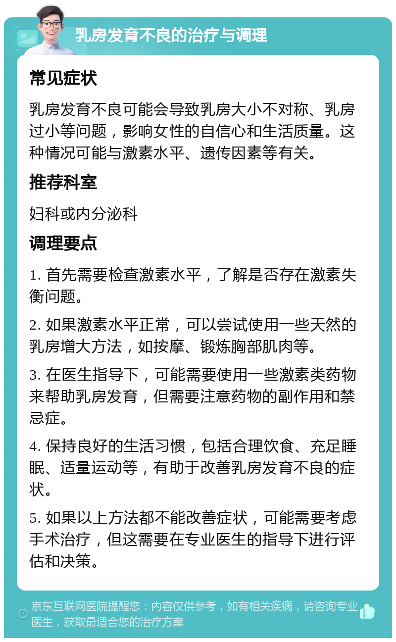 乳房发育不良的治疗与调理 常见症状 乳房发育不良可能会导致乳房大小不对称、乳房过小等问题，影响女性的自信心和生活质量。这种情况可能与激素水平、遗传因素等有关。 推荐科室 妇科或内分泌科 调理要点 1. 首先需要检查激素水平，了解是否存在激素失衡问题。 2. 如果激素水平正常，可以尝试使用一些天然的乳房增大方法，如按摩、锻炼胸部肌肉等。 3. 在医生指导下，可能需要使用一些激素类药物来帮助乳房发育，但需要注意药物的副作用和禁忌症。 4. 保持良好的生活习惯，包括合理饮食、充足睡眠、适量运动等，有助于改善乳房发育不良的症状。 5. 如果以上方法都不能改善症状，可能需要考虑手术治疗，但这需要在专业医生的指导下进行评估和决策。