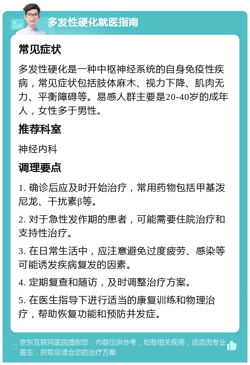 多发性硬化就医指南 常见症状 多发性硬化是一种中枢神经系统的自身免疫性疾病，常见症状包括肢体麻木、视力下降、肌肉无力、平衡障碍等。易感人群主要是20-40岁的成年人，女性多于男性。 推荐科室 神经内科 调理要点 1. 确诊后应及时开始治疗，常用药物包括甲基泼尼龙、干扰素β等。 2. 对于急性发作期的患者，可能需要住院治疗和支持性治疗。 3. 在日常生活中，应注意避免过度疲劳、感染等可能诱发疾病复发的因素。 4. 定期复查和随访，及时调整治疗方案。 5. 在医生指导下进行适当的康复训练和物理治疗，帮助恢复功能和预防并发症。