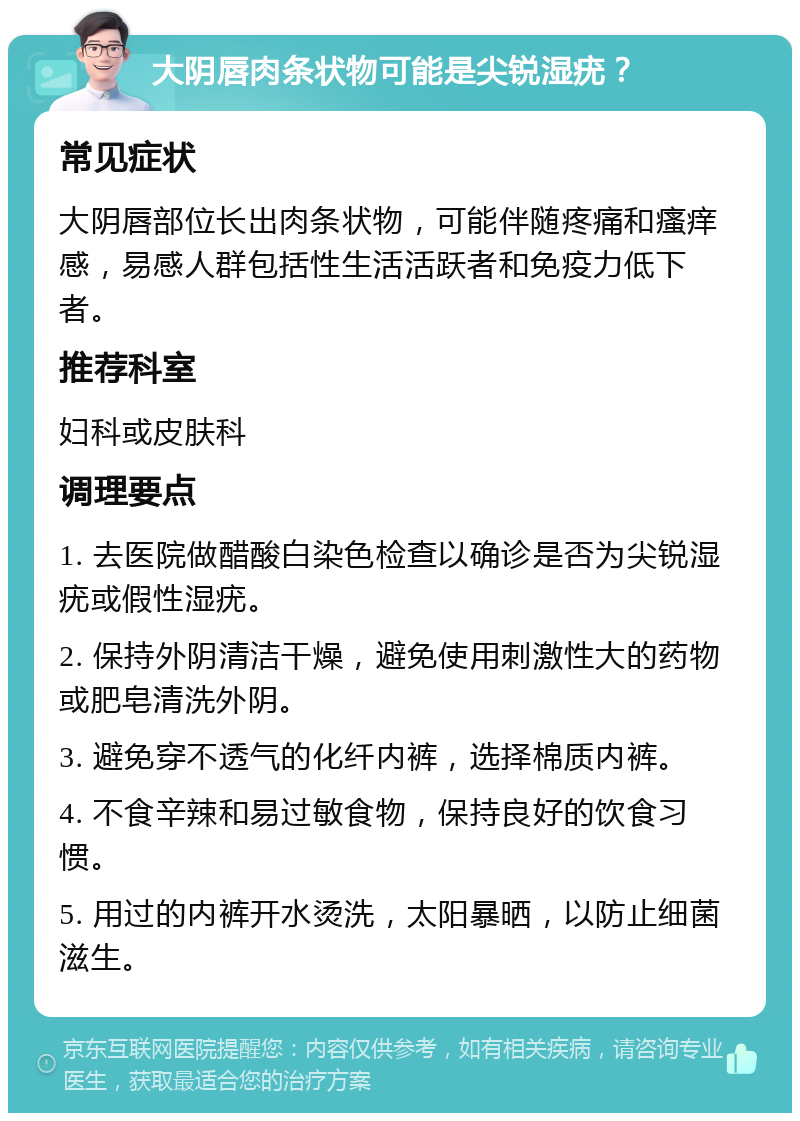 大阴唇肉条状物可能是尖锐湿疣？ 常见症状 大阴唇部位长出肉条状物，可能伴随疼痛和瘙痒感，易感人群包括性生活活跃者和免疫力低下者。 推荐科室 妇科或皮肤科 调理要点 1. 去医院做醋酸白染色检查以确诊是否为尖锐湿疣或假性湿疣。 2. 保持外阴清洁干燥，避免使用刺激性大的药物或肥皂清洗外阴。 3. 避免穿不透气的化纤内裤，选择棉质内裤。 4. 不食辛辣和易过敏食物，保持良好的饮食习惯。 5. 用过的内裤开水烫洗，太阳暴晒，以防止细菌滋生。