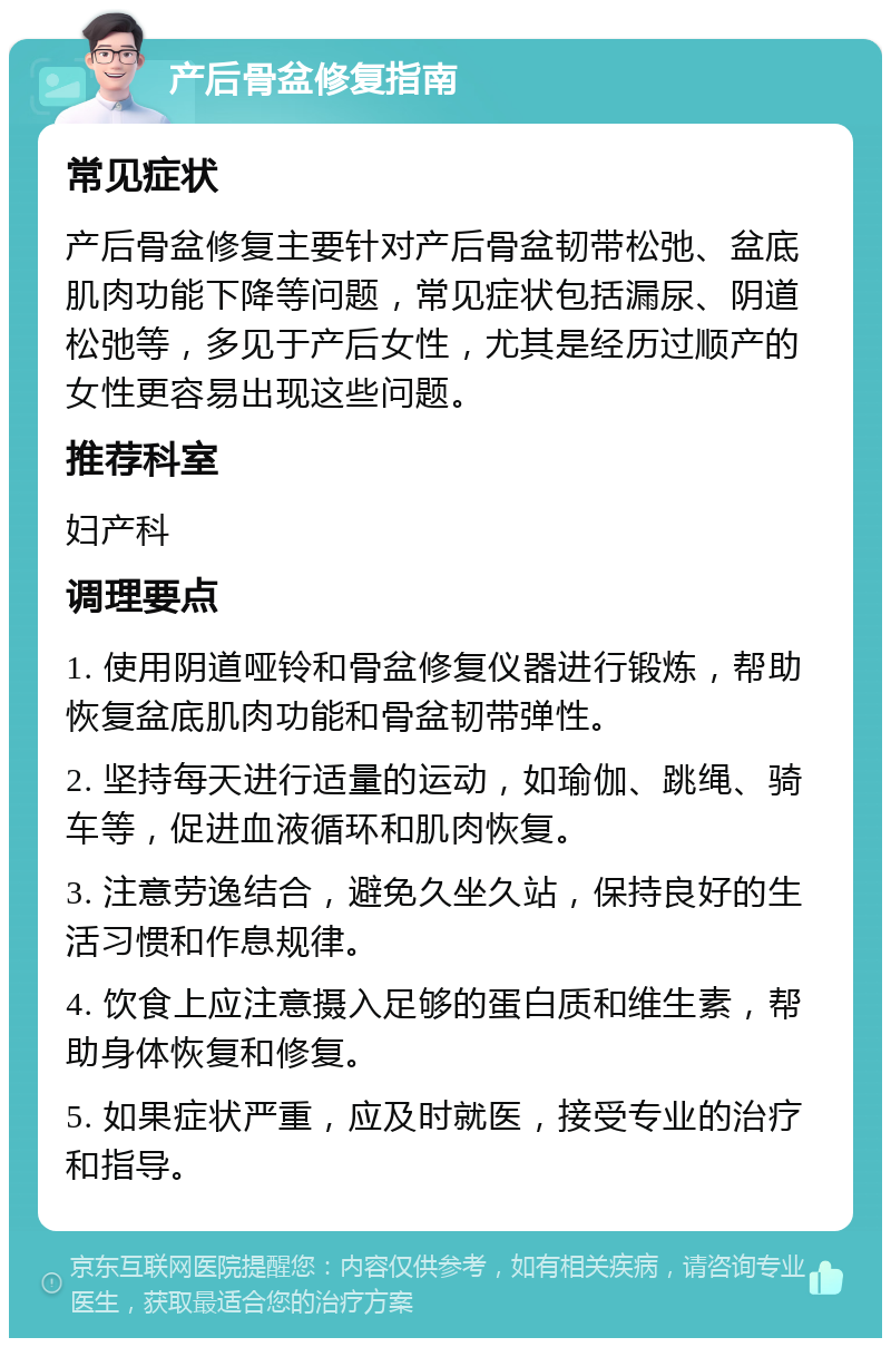 产后骨盆修复指南 常见症状 产后骨盆修复主要针对产后骨盆韧带松弛、盆底肌肉功能下降等问题，常见症状包括漏尿、阴道松弛等，多见于产后女性，尤其是经历过顺产的女性更容易出现这些问题。 推荐科室 妇产科 调理要点 1. 使用阴道哑铃和骨盆修复仪器进行锻炼，帮助恢复盆底肌肉功能和骨盆韧带弹性。 2. 坚持每天进行适量的运动，如瑜伽、跳绳、骑车等，促进血液循环和肌肉恢复。 3. 注意劳逸结合，避免久坐久站，保持良好的生活习惯和作息规律。 4. 饮食上应注意摄入足够的蛋白质和维生素，帮助身体恢复和修复。 5. 如果症状严重，应及时就医，接受专业的治疗和指导。