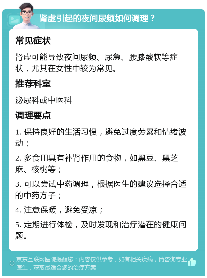 肾虚引起的夜间尿频如何调理？ 常见症状 肾虚可能导致夜间尿频、尿急、腰膝酸软等症状，尤其在女性中较为常见。 推荐科室 泌尿科或中医科 调理要点 1. 保持良好的生活习惯，避免过度劳累和情绪波动； 2. 多食用具有补肾作用的食物，如黑豆、黑芝麻、核桃等； 3. 可以尝试中药调理，根据医生的建议选择合适的中药方子； 4. 注意保暖，避免受凉； 5. 定期进行体检，及时发现和治疗潜在的健康问题。