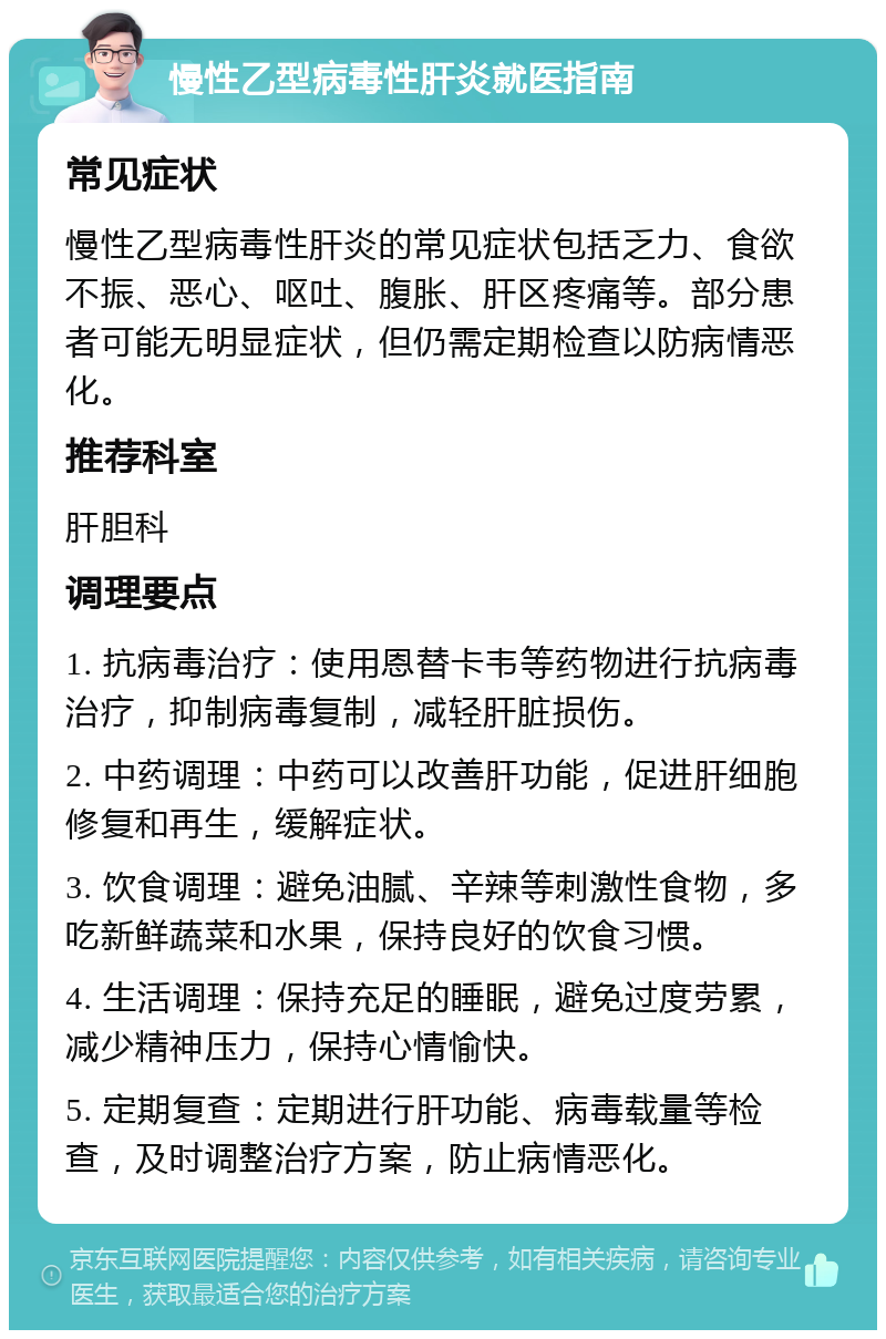 慢性乙型病毒性肝炎就医指南 常见症状 慢性乙型病毒性肝炎的常见症状包括乏力、食欲不振、恶心、呕吐、腹胀、肝区疼痛等。部分患者可能无明显症状，但仍需定期检查以防病情恶化。 推荐科室 肝胆科 调理要点 1. 抗病毒治疗：使用恩替卡韦等药物进行抗病毒治疗，抑制病毒复制，减轻肝脏损伤。 2. 中药调理：中药可以改善肝功能，促进肝细胞修复和再生，缓解症状。 3. 饮食调理：避免油腻、辛辣等刺激性食物，多吃新鲜蔬菜和水果，保持良好的饮食习惯。 4. 生活调理：保持充足的睡眠，避免过度劳累，减少精神压力，保持心情愉快。 5. 定期复查：定期进行肝功能、病毒载量等检查，及时调整治疗方案，防止病情恶化。