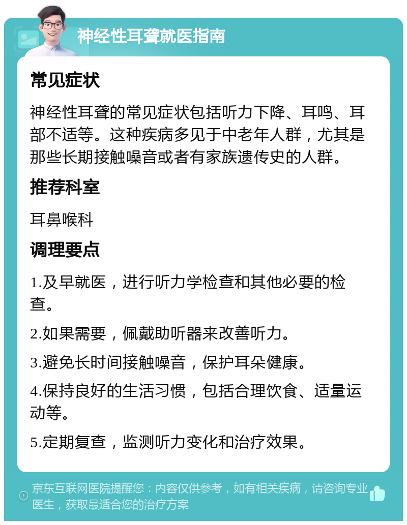 神经性耳聋就医指南 常见症状 神经性耳聋的常见症状包括听力下降、耳鸣、耳部不适等。这种疾病多见于中老年人群，尤其是那些长期接触噪音或者有家族遗传史的人群。 推荐科室 耳鼻喉科 调理要点 1.及早就医，进行听力学检查和其他必要的检查。 2.如果需要，佩戴助听器来改善听力。 3.避免长时间接触噪音，保护耳朵健康。 4.保持良好的生活习惯，包括合理饮食、适量运动等。 5.定期复查，监测听力变化和治疗效果。