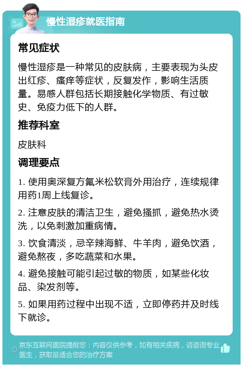 慢性湿疹就医指南 常见症状 慢性湿疹是一种常见的皮肤病，主要表现为头皮出红疹、瘙痒等症状，反复发作，影响生活质量。易感人群包括长期接触化学物质、有过敏史、免疫力低下的人群。 推荐科室 皮肤科 调理要点 1. 使用奥深复方氟米松软膏外用治疗，连续规律用药1周上线复诊。 2. 注意皮肤的清洁卫生，避免搔抓，避免热水烫洗，以免刺激加重病情。 3. 饮食清淡，忌辛辣海鲜、牛羊肉，避免饮酒，避免熬夜，多吃蔬菜和水果。 4. 避免接触可能引起过敏的物质，如某些化妆品、染发剂等。 5. 如果用药过程中出现不适，立即停药并及时线下就诊。