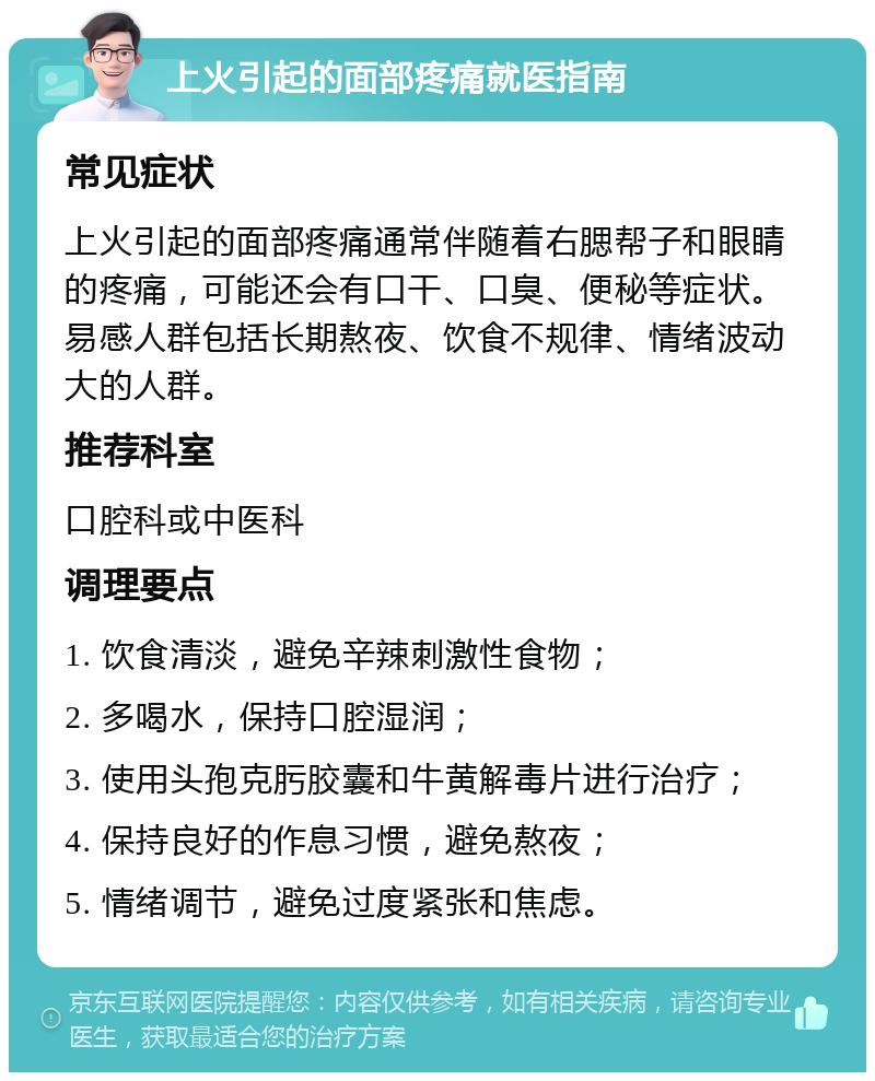 上火引起的面部疼痛就医指南 常见症状 上火引起的面部疼痛通常伴随着右腮帮子和眼睛的疼痛，可能还会有口干、口臭、便秘等症状。易感人群包括长期熬夜、饮食不规律、情绪波动大的人群。 推荐科室 口腔科或中医科 调理要点 1. 饮食清淡，避免辛辣刺激性食物； 2. 多喝水，保持口腔湿润； 3. 使用头孢克肟胶囊和牛黄解毒片进行治疗； 4. 保持良好的作息习惯，避免熬夜； 5. 情绪调节，避免过度紧张和焦虑。