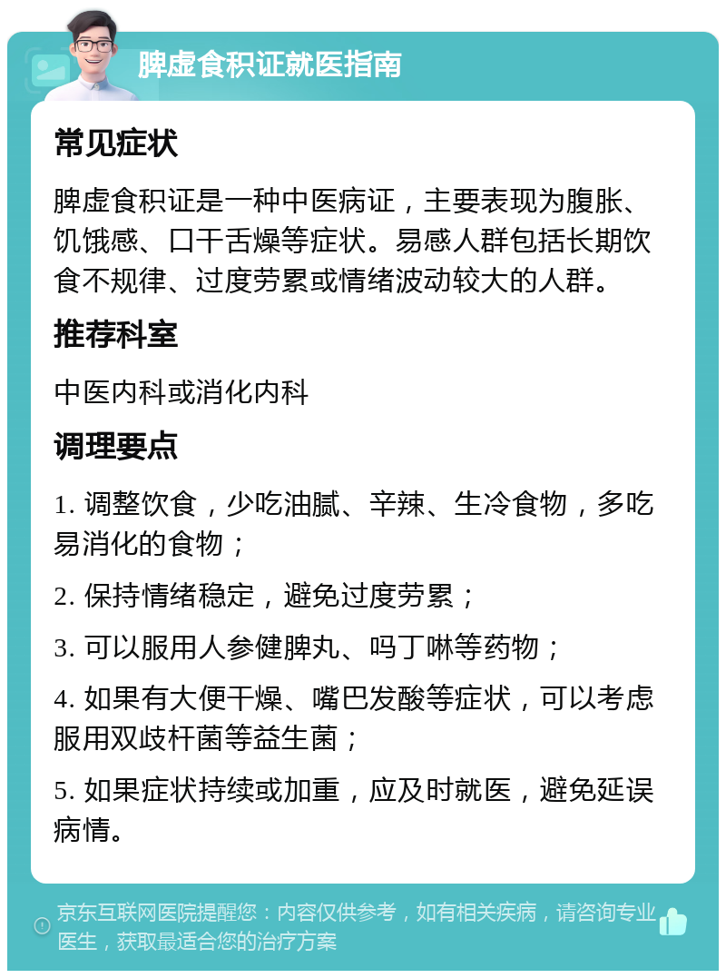 脾虚食积证就医指南 常见症状 脾虚食积证是一种中医病证，主要表现为腹胀、饥饿感、口干舌燥等症状。易感人群包括长期饮食不规律、过度劳累或情绪波动较大的人群。 推荐科室 中医内科或消化内科 调理要点 1. 调整饮食，少吃油腻、辛辣、生冷食物，多吃易消化的食物； 2. 保持情绪稳定，避免过度劳累； 3. 可以服用人参健脾丸、吗丁啉等药物； 4. 如果有大便干燥、嘴巴发酸等症状，可以考虑服用双歧杆菌等益生菌； 5. 如果症状持续或加重，应及时就医，避免延误病情。