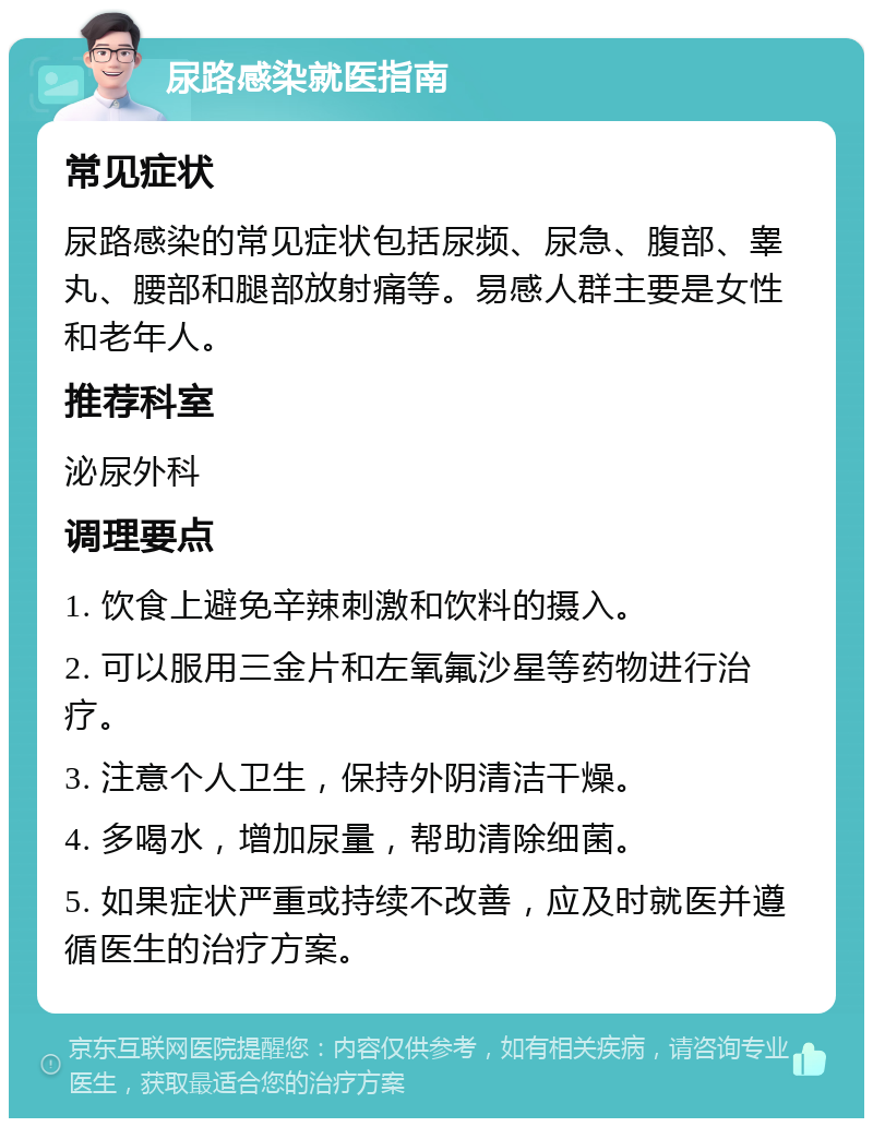 尿路感染就医指南 常见症状 尿路感染的常见症状包括尿频、尿急、腹部、睾丸、腰部和腿部放射痛等。易感人群主要是女性和老年人。 推荐科室 泌尿外科 调理要点 1. 饮食上避免辛辣刺激和饮料的摄入。 2. 可以服用三金片和左氧氟沙星等药物进行治疗。 3. 注意个人卫生，保持外阴清洁干燥。 4. 多喝水，增加尿量，帮助清除细菌。 5. 如果症状严重或持续不改善，应及时就医并遵循医生的治疗方案。