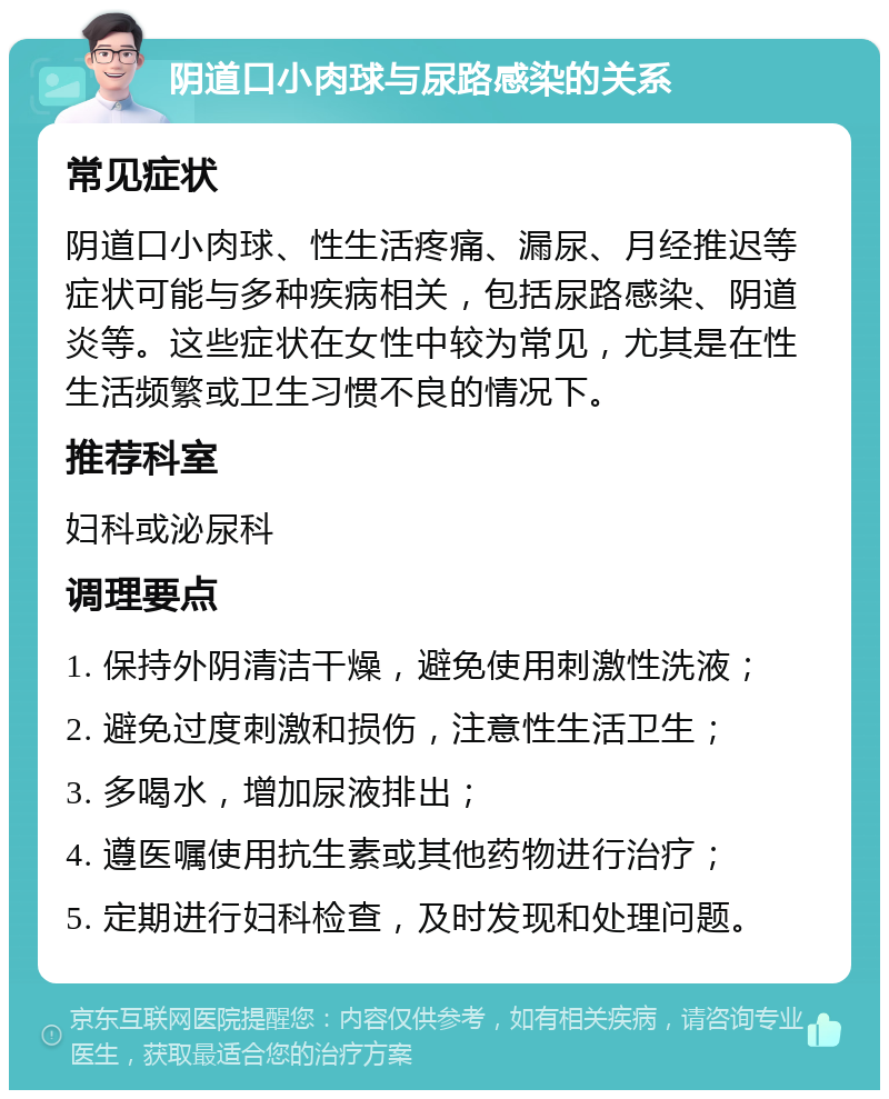 阴道口小肉球与尿路感染的关系 常见症状 阴道口小肉球、性生活疼痛、漏尿、月经推迟等症状可能与多种疾病相关，包括尿路感染、阴道炎等。这些症状在女性中较为常见，尤其是在性生活频繁或卫生习惯不良的情况下。 推荐科室 妇科或泌尿科 调理要点 1. 保持外阴清洁干燥，避免使用刺激性洗液； 2. 避免过度刺激和损伤，注意性生活卫生； 3. 多喝水，增加尿液排出； 4. 遵医嘱使用抗生素或其他药物进行治疗； 5. 定期进行妇科检查，及时发现和处理问题。