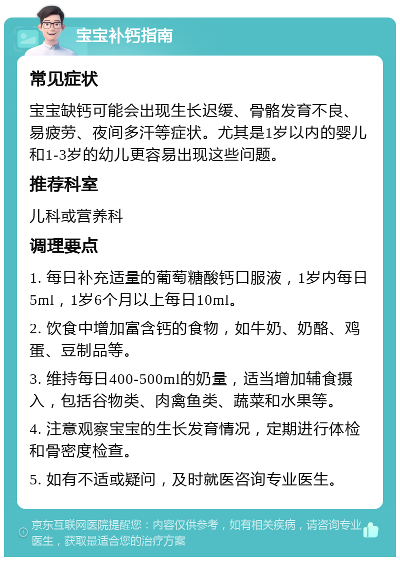 宝宝补钙指南 常见症状 宝宝缺钙可能会出现生长迟缓、骨骼发育不良、易疲劳、夜间多汗等症状。尤其是1岁以内的婴儿和1-3岁的幼儿更容易出现这些问题。 推荐科室 儿科或营养科 调理要点 1. 每日补充适量的葡萄糖酸钙口服液，1岁内每日5ml，1岁6个月以上每日10ml。 2. 饮食中增加富含钙的食物，如牛奶、奶酪、鸡蛋、豆制品等。 3. 维持每日400-500ml的奶量，适当增加辅食摄入，包括谷物类、肉禽鱼类、蔬菜和水果等。 4. 注意观察宝宝的生长发育情况，定期进行体检和骨密度检查。 5. 如有不适或疑问，及时就医咨询专业医生。