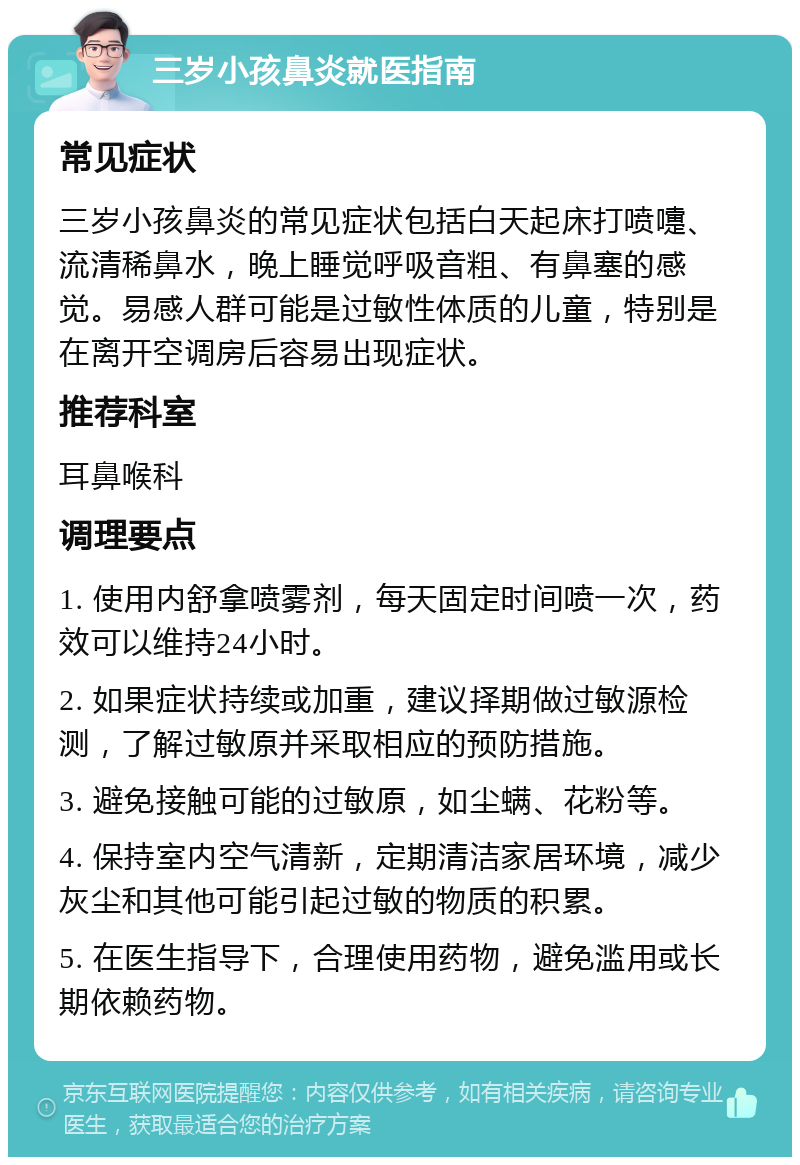 三岁小孩鼻炎就医指南 常见症状 三岁小孩鼻炎的常见症状包括白天起床打喷嚏、流清稀鼻水，晚上睡觉呼吸音粗、有鼻塞的感觉。易感人群可能是过敏性体质的儿童，特别是在离开空调房后容易出现症状。 推荐科室 耳鼻喉科 调理要点 1. 使用内舒拿喷雾剂，每天固定时间喷一次，药效可以维持24小时。 2. 如果症状持续或加重，建议择期做过敏源检测，了解过敏原并采取相应的预防措施。 3. 避免接触可能的过敏原，如尘螨、花粉等。 4. 保持室内空气清新，定期清洁家居环境，减少灰尘和其他可能引起过敏的物质的积累。 5. 在医生指导下，合理使用药物，避免滥用或长期依赖药物。