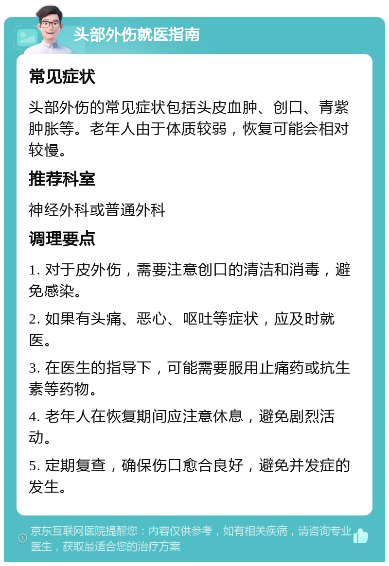 头部外伤就医指南 常见症状 头部外伤的常见症状包括头皮血肿、创口、青紫肿胀等。老年人由于体质较弱，恢复可能会相对较慢。 推荐科室 神经外科或普通外科 调理要点 1. 对于皮外伤，需要注意创口的清洁和消毒，避免感染。 2. 如果有头痛、恶心、呕吐等症状，应及时就医。 3. 在医生的指导下，可能需要服用止痛药或抗生素等药物。 4. 老年人在恢复期间应注意休息，避免剧烈活动。 5. 定期复查，确保伤口愈合良好，避免并发症的发生。