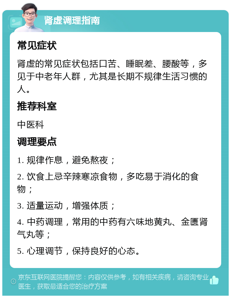 肾虚调理指南 常见症状 肾虚的常见症状包括口苦、睡眠差、腰酸等，多见于中老年人群，尤其是长期不规律生活习惯的人。 推荐科室 中医科 调理要点 1. 规律作息，避免熬夜； 2. 饮食上忌辛辣寒凉食物，多吃易于消化的食物； 3. 适量运动，增强体质； 4. 中药调理，常用的中药有六味地黄丸、金匮肾气丸等； 5. 心理调节，保持良好的心态。