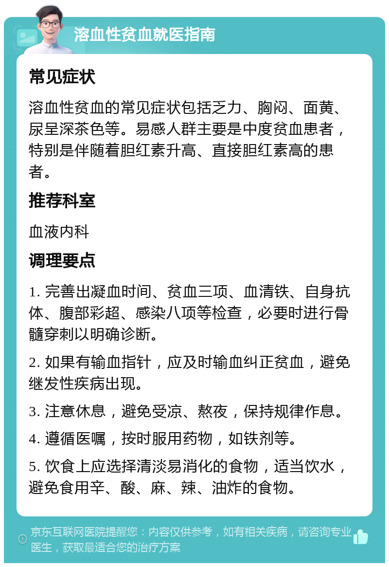 溶血性贫血就医指南 常见症状 溶血性贫血的常见症状包括乏力、胸闷、面黄、尿呈深茶色等。易感人群主要是中度贫血患者，特别是伴随着胆红素升高、直接胆红素高的患者。 推荐科室 血液内科 调理要点 1. 完善出凝血时间、贫血三项、血清铁、自身抗体、腹部彩超、感染八项等检查，必要时进行骨髓穿刺以明确诊断。 2. 如果有输血指针，应及时输血纠正贫血，避免继发性疾病出现。 3. 注意休息，避免受凉、熬夜，保持规律作息。 4. 遵循医嘱，按时服用药物，如铁剂等。 5. 饮食上应选择清淡易消化的食物，适当饮水，避免食用辛、酸、麻、辣、油炸的食物。