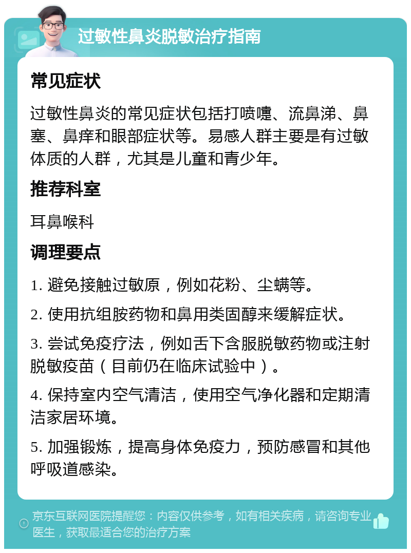 过敏性鼻炎脱敏治疗指南 常见症状 过敏性鼻炎的常见症状包括打喷嚏、流鼻涕、鼻塞、鼻痒和眼部症状等。易感人群主要是有过敏体质的人群，尤其是儿童和青少年。 推荐科室 耳鼻喉科 调理要点 1. 避免接触过敏原，例如花粉、尘螨等。 2. 使用抗组胺药物和鼻用类固醇来缓解症状。 3. 尝试免疫疗法，例如舌下含服脱敏药物或注射脱敏疫苗（目前仍在临床试验中）。 4. 保持室内空气清洁，使用空气净化器和定期清洁家居环境。 5. 加强锻炼，提高身体免疫力，预防感冒和其他呼吸道感染。