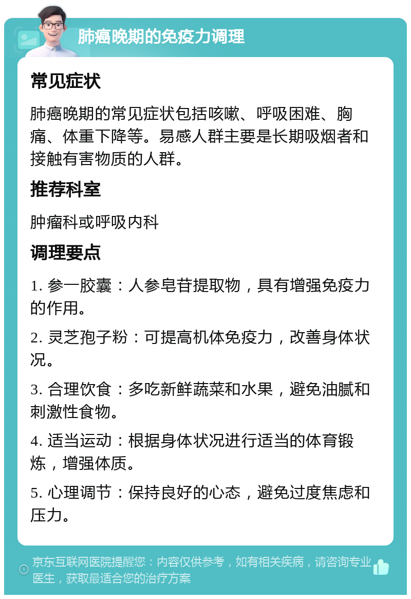 肺癌晚期的免疫力调理 常见症状 肺癌晚期的常见症状包括咳嗽、呼吸困难、胸痛、体重下降等。易感人群主要是长期吸烟者和接触有害物质的人群。 推荐科室 肿瘤科或呼吸内科 调理要点 1. 参一胶囊：人参皂苷提取物，具有增强免疫力的作用。 2. 灵芝孢子粉：可提高机体免疫力，改善身体状况。 3. 合理饮食：多吃新鲜蔬菜和水果，避免油腻和刺激性食物。 4. 适当运动：根据身体状况进行适当的体育锻炼，增强体质。 5. 心理调节：保持良好的心态，避免过度焦虑和压力。