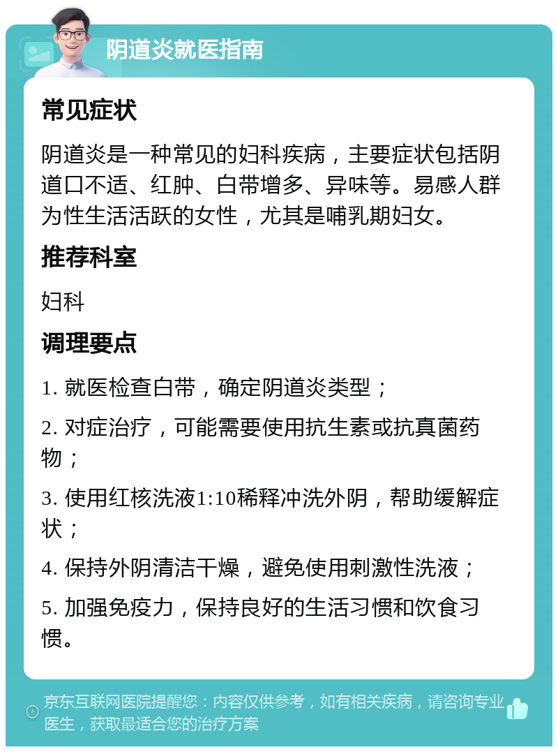 阴道炎就医指南 常见症状 阴道炎是一种常见的妇科疾病，主要症状包括阴道口不适、红肿、白带增多、异味等。易感人群为性生活活跃的女性，尤其是哺乳期妇女。 推荐科室 妇科 调理要点 1. 就医检查白带，确定阴道炎类型； 2. 对症治疗，可能需要使用抗生素或抗真菌药物； 3. 使用红核洗液1:10稀释冲洗外阴，帮助缓解症状； 4. 保持外阴清洁干燥，避免使用刺激性洗液； 5. 加强免疫力，保持良好的生活习惯和饮食习惯。