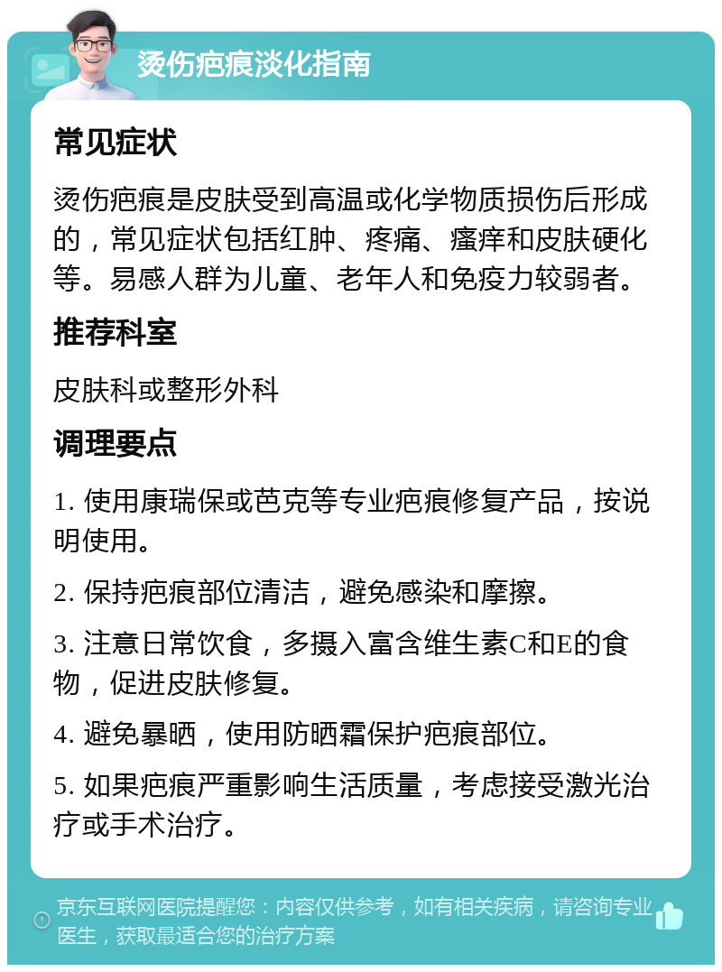 烫伤疤痕淡化指南 常见症状 烫伤疤痕是皮肤受到高温或化学物质损伤后形成的，常见症状包括红肿、疼痛、瘙痒和皮肤硬化等。易感人群为儿童、老年人和免疫力较弱者。 推荐科室 皮肤科或整形外科 调理要点 1. 使用康瑞保或芭克等专业疤痕修复产品，按说明使用。 2. 保持疤痕部位清洁，避免感染和摩擦。 3. 注意日常饮食，多摄入富含维生素C和E的食物，促进皮肤修复。 4. 避免暴晒，使用防晒霜保护疤痕部位。 5. 如果疤痕严重影响生活质量，考虑接受激光治疗或手术治疗。