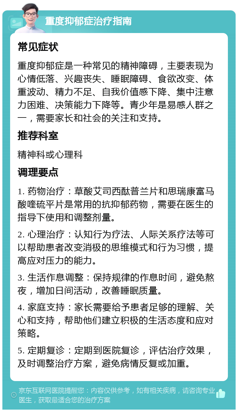 重度抑郁症治疗指南 常见症状 重度抑郁症是一种常见的精神障碍，主要表现为心情低落、兴趣丧失、睡眠障碍、食欲改变、体重波动、精力不足、自我价值感下降、集中注意力困难、决策能力下降等。青少年是易感人群之一，需要家长和社会的关注和支持。 推荐科室 精神科或心理科 调理要点 1. 药物治疗：草酸艾司西酞普兰片和思瑞康富马酸喹硫平片是常用的抗抑郁药物，需要在医生的指导下使用和调整剂量。 2. 心理治疗：认知行为疗法、人际关系疗法等可以帮助患者改变消极的思维模式和行为习惯，提高应对压力的能力。 3. 生活作息调整：保持规律的作息时间，避免熬夜，增加日间活动，改善睡眠质量。 4. 家庭支持：家长需要给予患者足够的理解、关心和支持，帮助他们建立积极的生活态度和应对策略。 5. 定期复诊：定期到医院复诊，评估治疗效果，及时调整治疗方案，避免病情反复或加重。