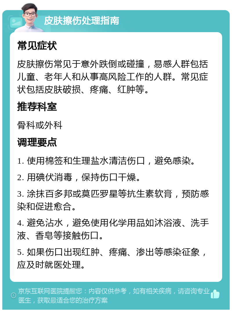 皮肤擦伤处理指南 常见症状 皮肤擦伤常见于意外跌倒或碰撞，易感人群包括儿童、老年人和从事高风险工作的人群。常见症状包括皮肤破损、疼痛、红肿等。 推荐科室 骨科或外科 调理要点 1. 使用棉签和生理盐水清洁伤口，避免感染。 2. 用碘伏消毒，保持伤口干燥。 3. 涂抹百多邦或莫匹罗星等抗生素软膏，预防感染和促进愈合。 4. 避免沾水，避免使用化学用品如沐浴液、洗手液、香皂等接触伤口。 5. 如果伤口出现红肿、疼痛、渗出等感染征象，应及时就医处理。