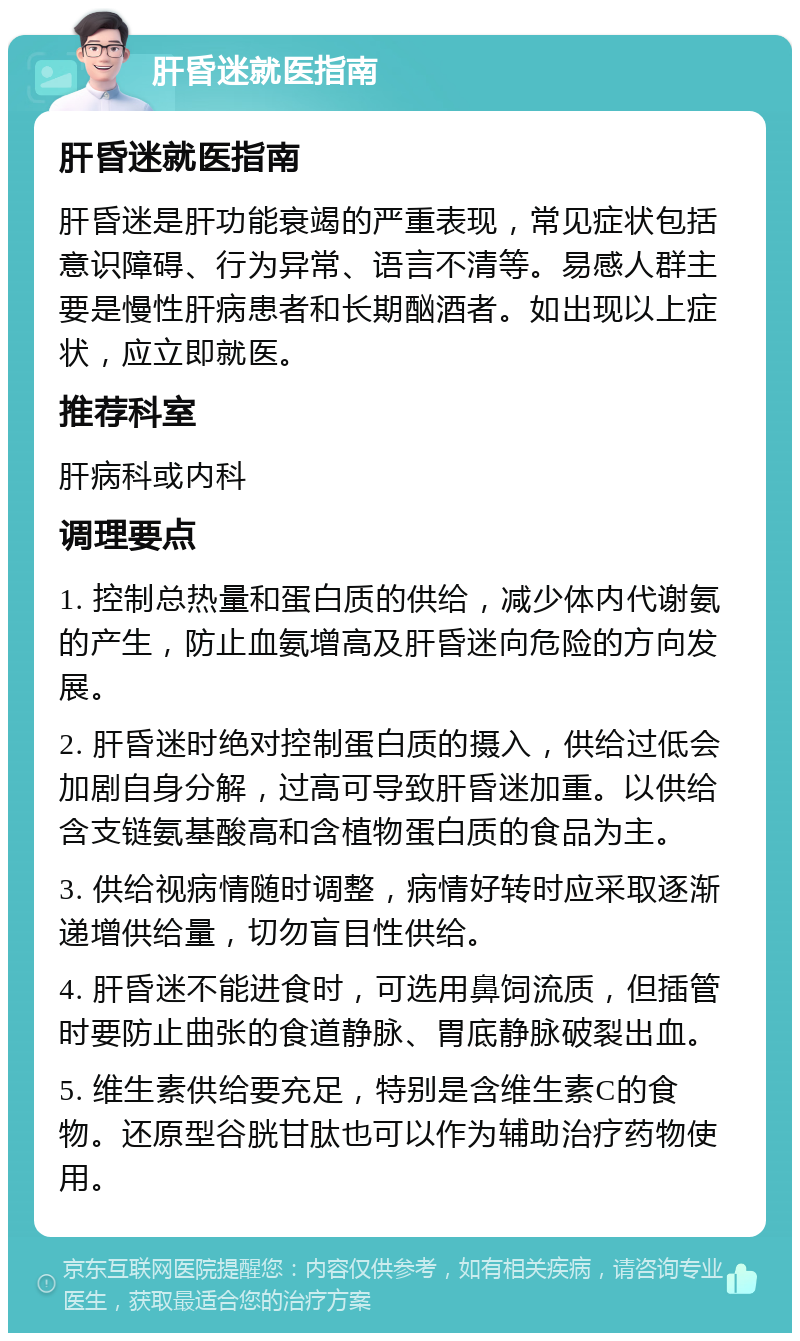 肝昏迷就医指南 肝昏迷就医指南 肝昏迷是肝功能衰竭的严重表现，常见症状包括意识障碍、行为异常、语言不清等。易感人群主要是慢性肝病患者和长期酗酒者。如出现以上症状，应立即就医。 推荐科室 肝病科或内科 调理要点 1. 控制总热量和蛋白质的供给，减少体内代谢氨的产生，防止血氨增高及肝昏迷向危险的方向发展。 2. 肝昏迷时绝对控制蛋白质的摄入，供给过低会加剧自身分解，过高可导致肝昏迷加重。以供给含支链氨基酸高和含植物蛋白质的食品为主。 3. 供给视病情随时调整，病情好转时应采取逐渐递增供给量，切勿盲目性供给。 4. 肝昏迷不能进食时，可选用鼻饲流质，但插管时要防止曲张的食道静脉、胃底静脉破裂出血。 5. 维生素供给要充足，特别是含维生素C的食物。还原型谷胱甘肽也可以作为辅助治疗药物使用。