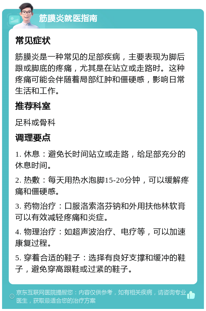 筋膜炎就医指南 常见症状 筋膜炎是一种常见的足部疾病，主要表现为脚后跟或脚底的疼痛，尤其是在站立或走路时。这种疼痛可能会伴随着局部红肿和僵硬感，影响日常生活和工作。 推荐科室 足科或骨科 调理要点 1. 休息：避免长时间站立或走路，给足部充分的休息时间。 2. 热敷：每天用热水泡脚15-20分钟，可以缓解疼痛和僵硬感。 3. 药物治疗：口服洛索洛芬钠和外用扶他林软膏可以有效减轻疼痛和炎症。 4. 物理治疗：如超声波治疗、电疗等，可以加速康复过程。 5. 穿着合适的鞋子：选择有良好支撑和缓冲的鞋子，避免穿高跟鞋或过紧的鞋子。