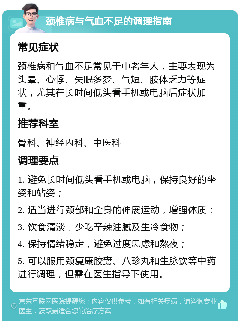 颈椎病与气血不足的调理指南 常见症状 颈椎病和气血不足常见于中老年人，主要表现为头晕、心悸、失眠多梦、气短、肢体乏力等症状，尤其在长时间低头看手机或电脑后症状加重。 推荐科室 骨科、神经内科、中医科 调理要点 1. 避免长时间低头看手机或电脑，保持良好的坐姿和站姿； 2. 适当进行颈部和全身的伸展运动，增强体质； 3. 饮食清淡，少吃辛辣油腻及生冷食物； 4. 保持情绪稳定，避免过度思虑和熬夜； 5. 可以服用颈复康胶囊、八珍丸和生脉饮等中药进行调理，但需在医生指导下使用。