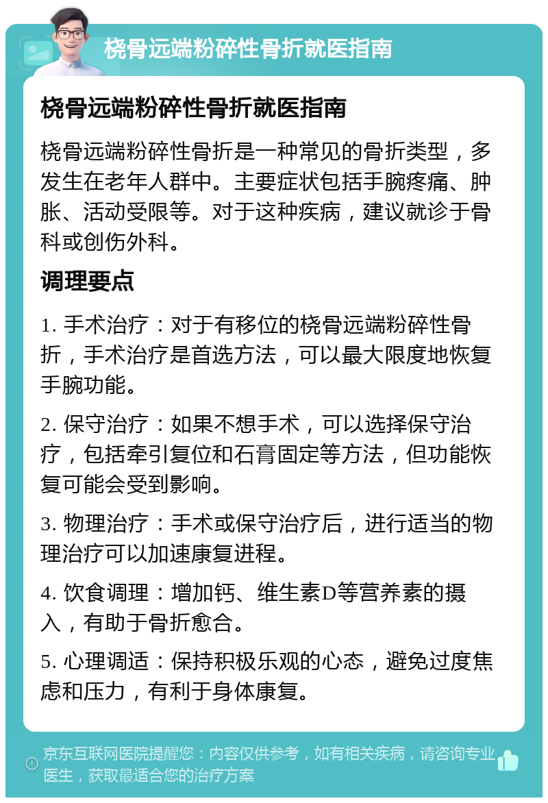 桡骨远端粉碎性骨折就医指南 桡骨远端粉碎性骨折就医指南 桡骨远端粉碎性骨折是一种常见的骨折类型，多发生在老年人群中。主要症状包括手腕疼痛、肿胀、活动受限等。对于这种疾病，建议就诊于骨科或创伤外科。 调理要点 1. 手术治疗：对于有移位的桡骨远端粉碎性骨折，手术治疗是首选方法，可以最大限度地恢复手腕功能。 2. 保守治疗：如果不想手术，可以选择保守治疗，包括牵引复位和石膏固定等方法，但功能恢复可能会受到影响。 3. 物理治疗：手术或保守治疗后，进行适当的物理治疗可以加速康复进程。 4. 饮食调理：增加钙、维生素D等营养素的摄入，有助于骨折愈合。 5. 心理调适：保持积极乐观的心态，避免过度焦虑和压力，有利于身体康复。