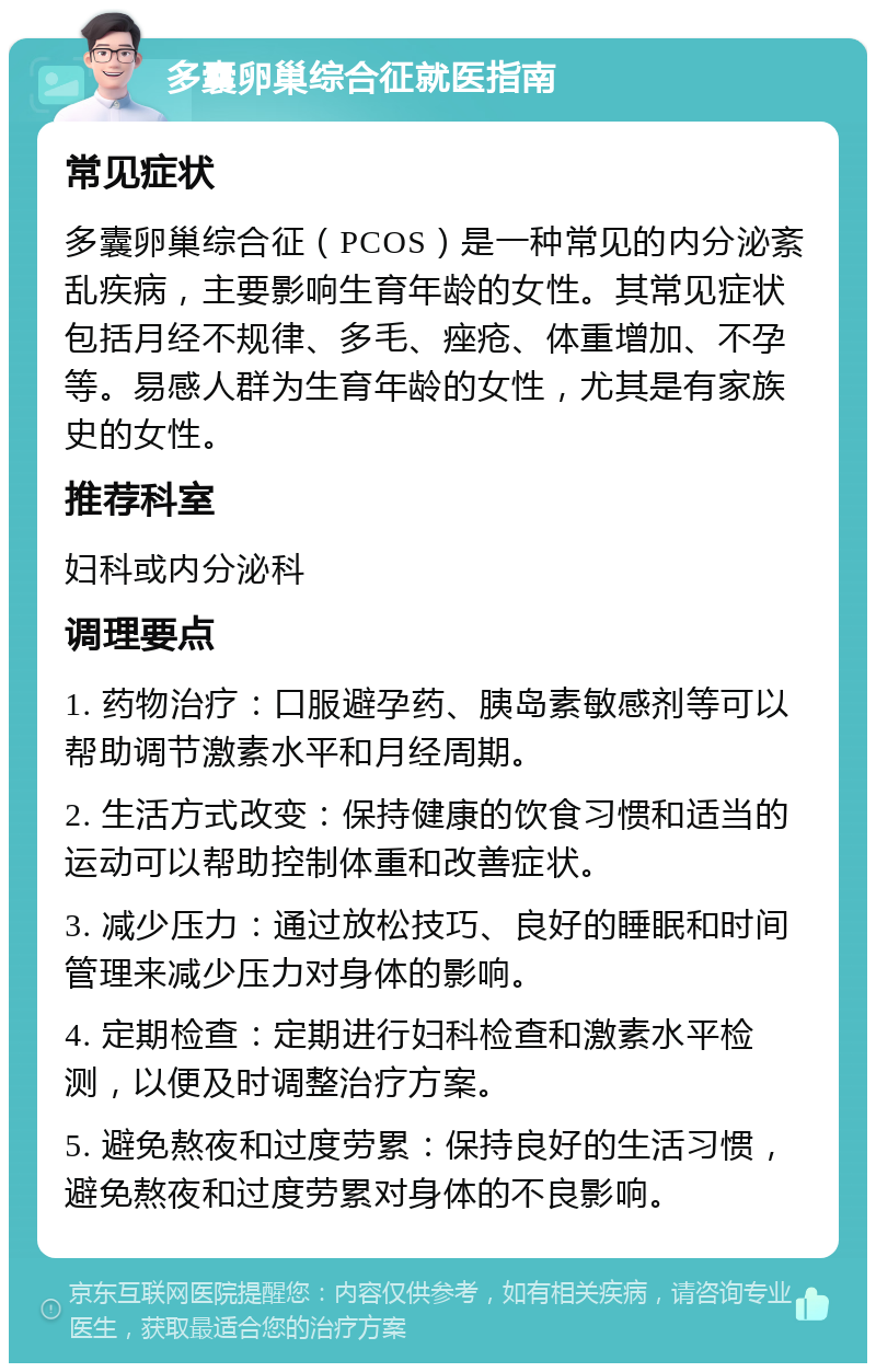 多囊卵巢综合征就医指南 常见症状 多囊卵巢综合征（PCOS）是一种常见的内分泌紊乱疾病，主要影响生育年龄的女性。其常见症状包括月经不规律、多毛、痤疮、体重增加、不孕等。易感人群为生育年龄的女性，尤其是有家族史的女性。 推荐科室 妇科或内分泌科 调理要点 1. 药物治疗：口服避孕药、胰岛素敏感剂等可以帮助调节激素水平和月经周期。 2. 生活方式改变：保持健康的饮食习惯和适当的运动可以帮助控制体重和改善症状。 3. 减少压力：通过放松技巧、良好的睡眠和时间管理来减少压力对身体的影响。 4. 定期检查：定期进行妇科检查和激素水平检测，以便及时调整治疗方案。 5. 避免熬夜和过度劳累：保持良好的生活习惯，避免熬夜和过度劳累对身体的不良影响。