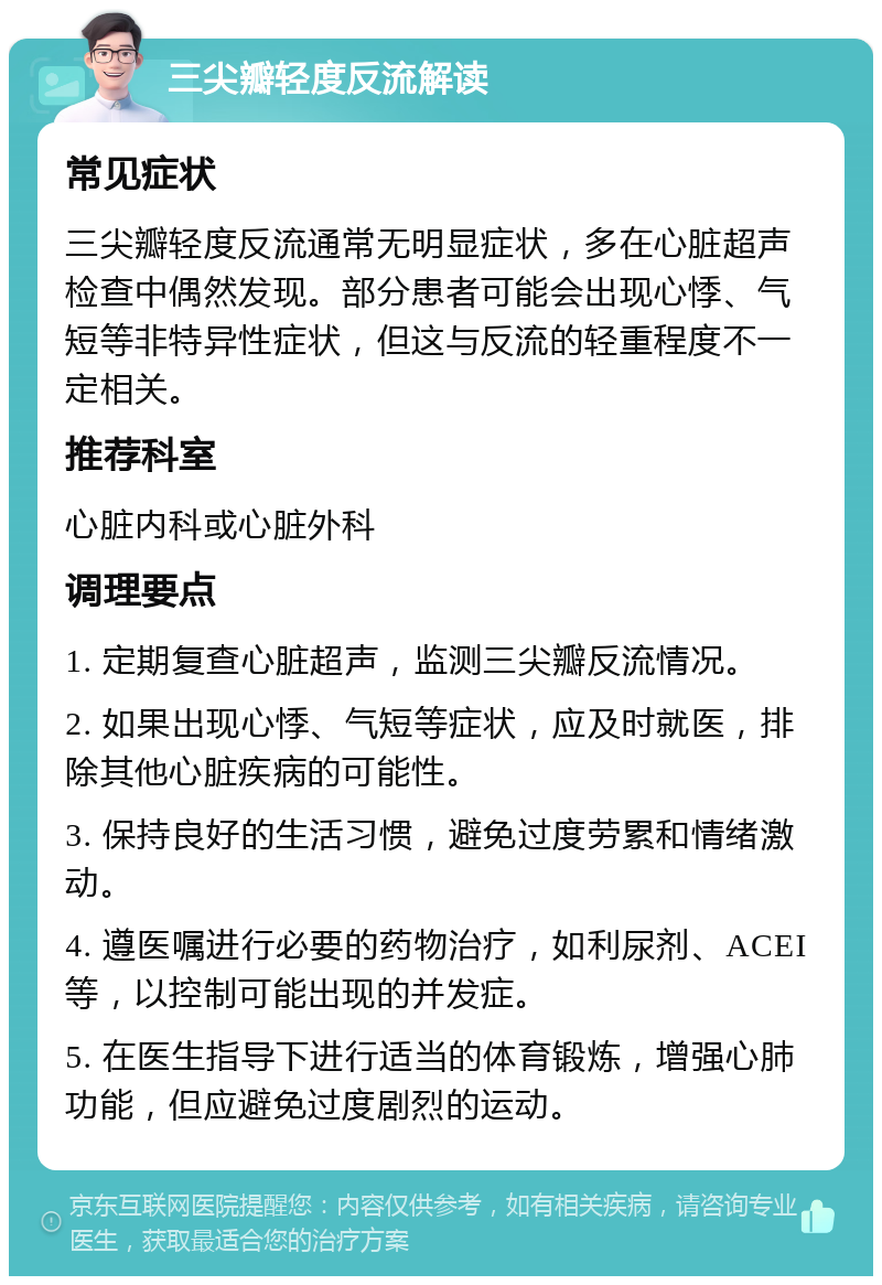 三尖瓣轻度反流解读 常见症状 三尖瓣轻度反流通常无明显症状，多在心脏超声检查中偶然发现。部分患者可能会出现心悸、气短等非特异性症状，但这与反流的轻重程度不一定相关。 推荐科室 心脏内科或心脏外科 调理要点 1. 定期复查心脏超声，监测三尖瓣反流情况。 2. 如果出现心悸、气短等症状，应及时就医，排除其他心脏疾病的可能性。 3. 保持良好的生活习惯，避免过度劳累和情绪激动。 4. 遵医嘱进行必要的药物治疗，如利尿剂、ACEI等，以控制可能出现的并发症。 5. 在医生指导下进行适当的体育锻炼，增强心肺功能，但应避免过度剧烈的运动。