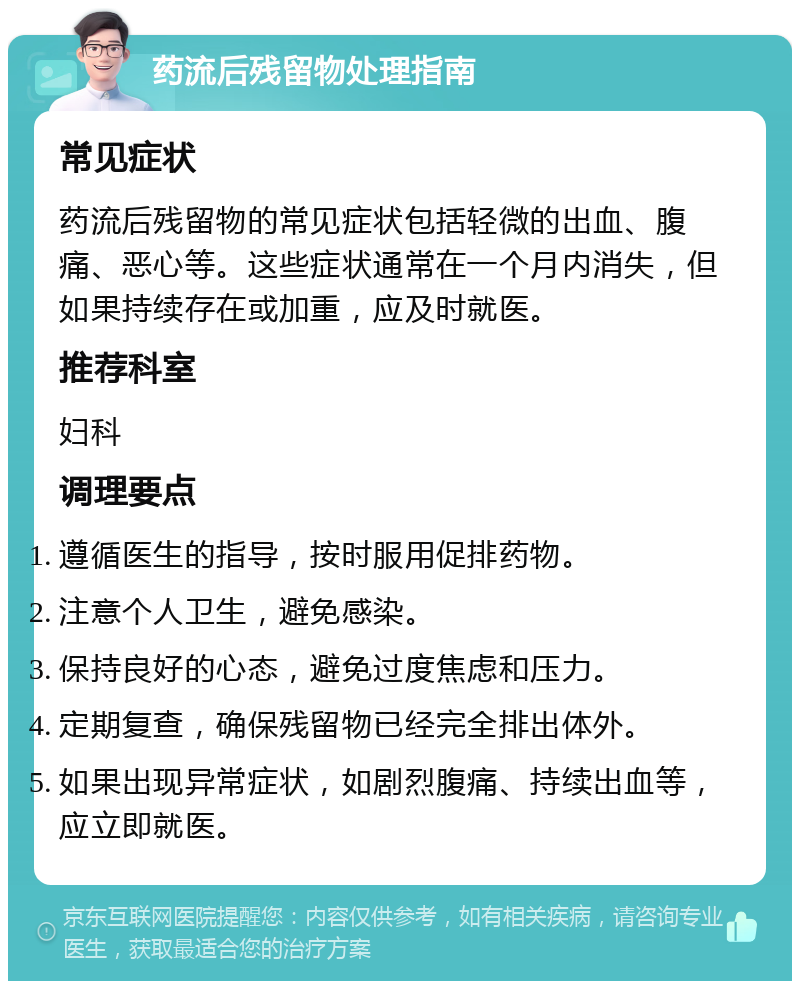 药流后残留物处理指南 常见症状 药流后残留物的常见症状包括轻微的出血、腹痛、恶心等。这些症状通常在一个月内消失，但如果持续存在或加重，应及时就医。 推荐科室 妇科 调理要点 遵循医生的指导，按时服用促排药物。 注意个人卫生，避免感染。 保持良好的心态，避免过度焦虑和压力。 定期复查，确保残留物已经完全排出体外。 如果出现异常症状，如剧烈腹痛、持续出血等，应立即就医。