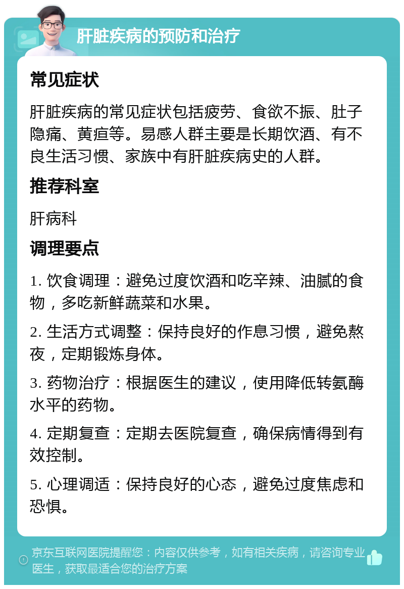 肝脏疾病的预防和治疗 常见症状 肝脏疾病的常见症状包括疲劳、食欲不振、肚子隐痛、黄疸等。易感人群主要是长期饮酒、有不良生活习惯、家族中有肝脏疾病史的人群。 推荐科室 肝病科 调理要点 1. 饮食调理：避免过度饮酒和吃辛辣、油腻的食物，多吃新鲜蔬菜和水果。 2. 生活方式调整：保持良好的作息习惯，避免熬夜，定期锻炼身体。 3. 药物治疗：根据医生的建议，使用降低转氨酶水平的药物。 4. 定期复查：定期去医院复查，确保病情得到有效控制。 5. 心理调适：保持良好的心态，避免过度焦虑和恐惧。