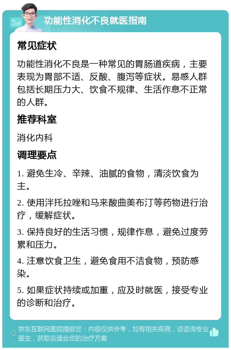 功能性消化不良就医指南 常见症状 功能性消化不良是一种常见的胃肠道疾病，主要表现为胃部不适、反酸、腹泻等症状。易感人群包括长期压力大、饮食不规律、生活作息不正常的人群。 推荐科室 消化内科 调理要点 1. 避免生冷、辛辣、油腻的食物，清淡饮食为主。 2. 使用泮托拉唑和马来酸曲美布汀等药物进行治疗，缓解症状。 3. 保持良好的生活习惯，规律作息，避免过度劳累和压力。 4. 注意饮食卫生，避免食用不洁食物，预防感染。 5. 如果症状持续或加重，应及时就医，接受专业的诊断和治疗。