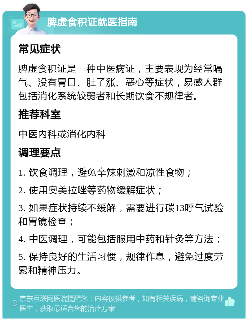 脾虚食积证就医指南 常见症状 脾虚食积证是一种中医病证，主要表现为经常嗝气、没有胃口、肚子涨、恶心等症状，易感人群包括消化系统较弱者和长期饮食不规律者。 推荐科室 中医内科或消化内科 调理要点 1. 饮食调理，避免辛辣刺激和凉性食物； 2. 使用奥美拉唑等药物缓解症状； 3. 如果症状持续不缓解，需要进行碳13呼气试验和胃镜检查； 4. 中医调理，可能包括服用中药和针灸等方法； 5. 保持良好的生活习惯，规律作息，避免过度劳累和精神压力。