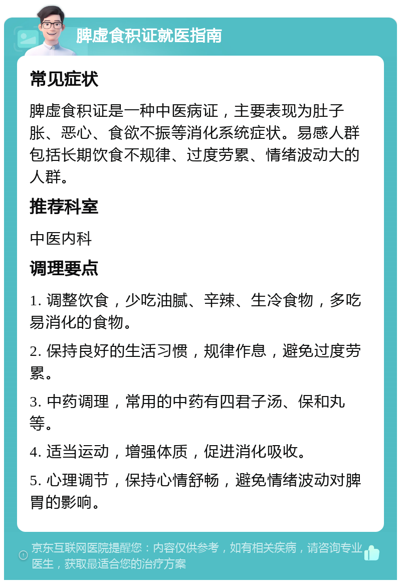 脾虚食积证就医指南 常见症状 脾虚食积证是一种中医病证，主要表现为肚子胀、恶心、食欲不振等消化系统症状。易感人群包括长期饮食不规律、过度劳累、情绪波动大的人群。 推荐科室 中医内科 调理要点 1. 调整饮食，少吃油腻、辛辣、生冷食物，多吃易消化的食物。 2. 保持良好的生活习惯，规律作息，避免过度劳累。 3. 中药调理，常用的中药有四君子汤、保和丸等。 4. 适当运动，增强体质，促进消化吸收。 5. 心理调节，保持心情舒畅，避免情绪波动对脾胃的影响。