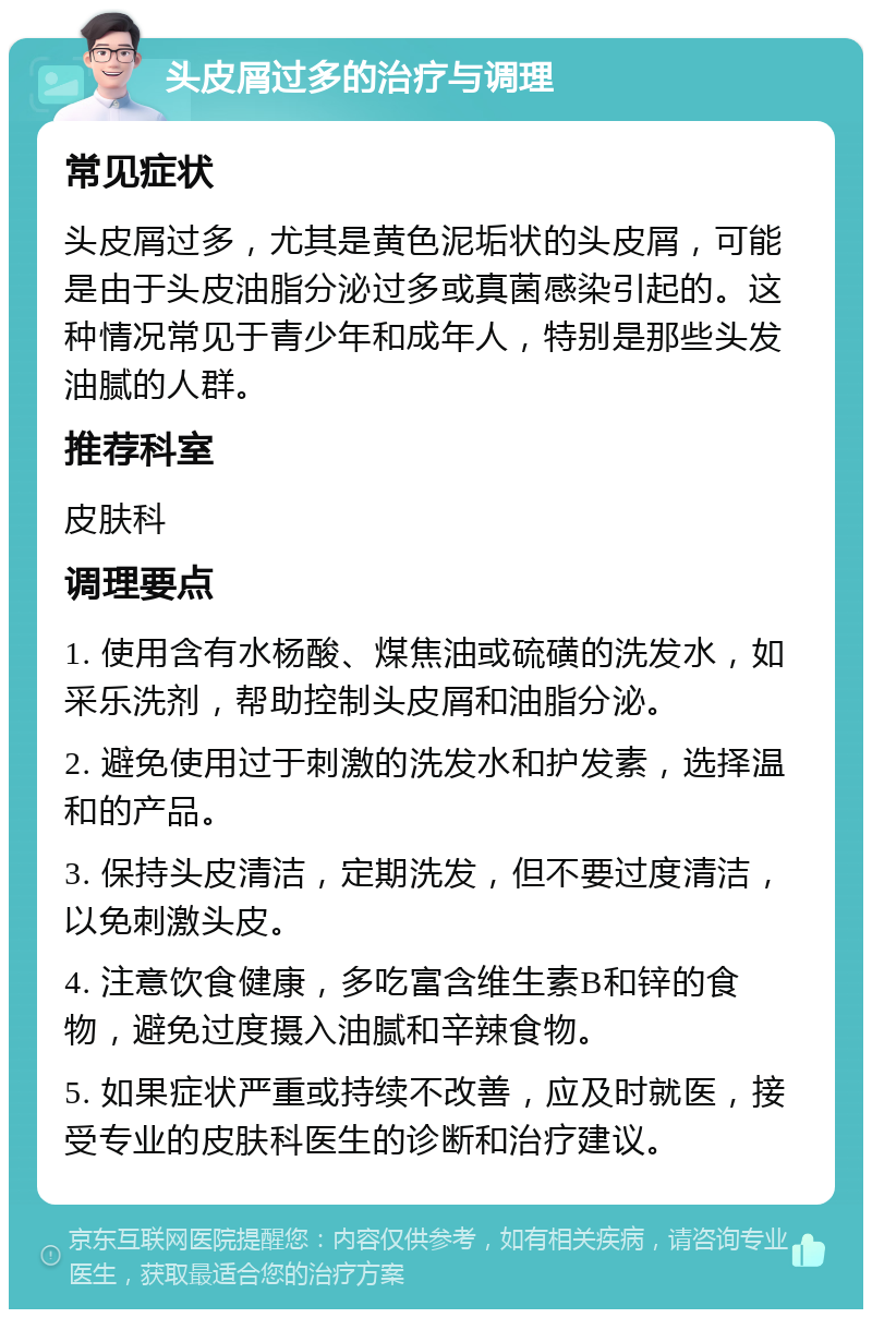 头皮屑过多的治疗与调理 常见症状 头皮屑过多，尤其是黄色泥垢状的头皮屑，可能是由于头皮油脂分泌过多或真菌感染引起的。这种情况常见于青少年和成年人，特别是那些头发油腻的人群。 推荐科室 皮肤科 调理要点 1. 使用含有水杨酸、煤焦油或硫磺的洗发水，如采乐洗剂，帮助控制头皮屑和油脂分泌。 2. 避免使用过于刺激的洗发水和护发素，选择温和的产品。 3. 保持头皮清洁，定期洗发，但不要过度清洁，以免刺激头皮。 4. 注意饮食健康，多吃富含维生素B和锌的食物，避免过度摄入油腻和辛辣食物。 5. 如果症状严重或持续不改善，应及时就医，接受专业的皮肤科医生的诊断和治疗建议。