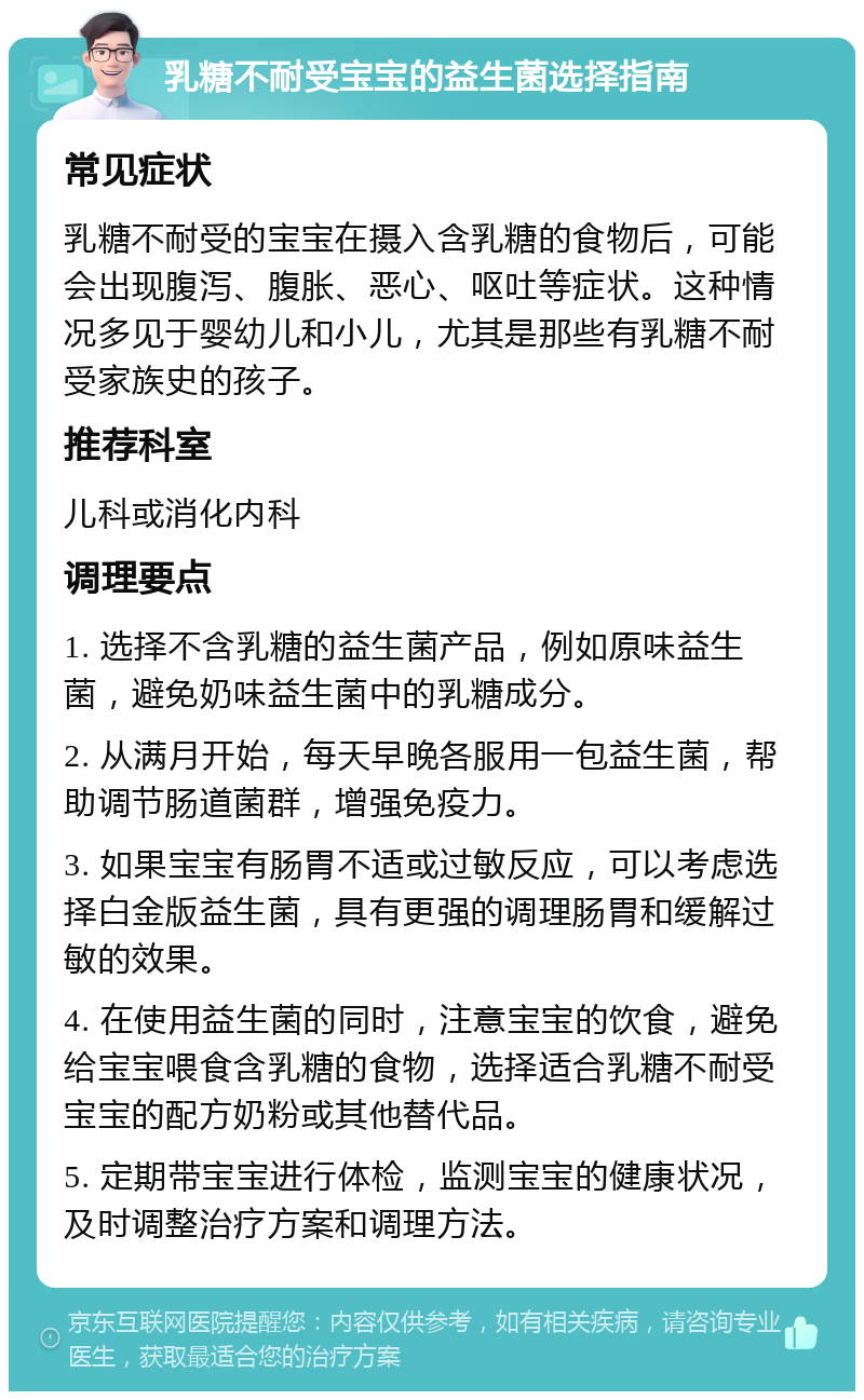 乳糖不耐受宝宝的益生菌选择指南 常见症状 乳糖不耐受的宝宝在摄入含乳糖的食物后，可能会出现腹泻、腹胀、恶心、呕吐等症状。这种情况多见于婴幼儿和小儿，尤其是那些有乳糖不耐受家族史的孩子。 推荐科室 儿科或消化内科 调理要点 1. 选择不含乳糖的益生菌产品，例如原味益生菌，避免奶味益生菌中的乳糖成分。 2. 从满月开始，每天早晚各服用一包益生菌，帮助调节肠道菌群，增强免疫力。 3. 如果宝宝有肠胃不适或过敏反应，可以考虑选择白金版益生菌，具有更强的调理肠胃和缓解过敏的效果。 4. 在使用益生菌的同时，注意宝宝的饮食，避免给宝宝喂食含乳糖的食物，选择适合乳糖不耐受宝宝的配方奶粉或其他替代品。 5. 定期带宝宝进行体检，监测宝宝的健康状况，及时调整治疗方案和调理方法。