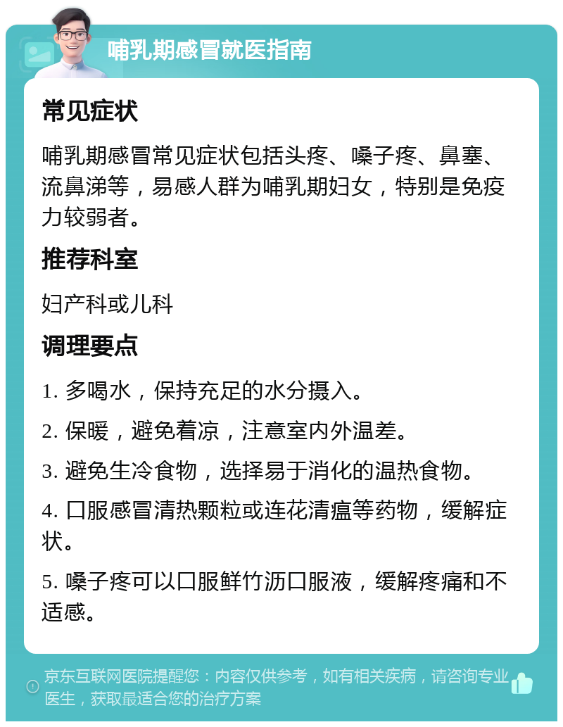 哺乳期感冒就医指南 常见症状 哺乳期感冒常见症状包括头疼、嗓子疼、鼻塞、流鼻涕等，易感人群为哺乳期妇女，特别是免疫力较弱者。 推荐科室 妇产科或儿科 调理要点 1. 多喝水，保持充足的水分摄入。 2. 保暖，避免着凉，注意室内外温差。 3. 避免生冷食物，选择易于消化的温热食物。 4. 口服感冒清热颗粒或连花清瘟等药物，缓解症状。 5. 嗓子疼可以口服鲜竹沥口服液，缓解疼痛和不适感。