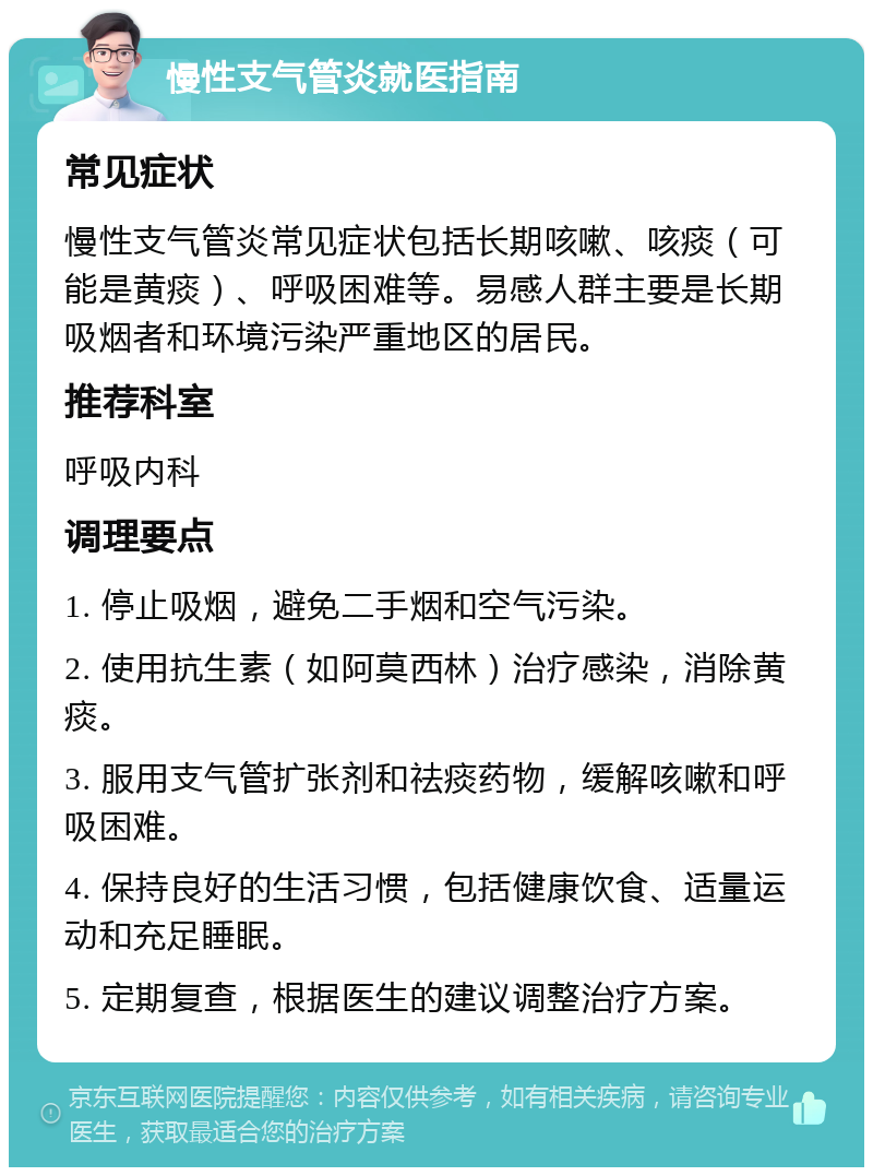 慢性支气管炎就医指南 常见症状 慢性支气管炎常见症状包括长期咳嗽、咳痰（可能是黄痰）、呼吸困难等。易感人群主要是长期吸烟者和环境污染严重地区的居民。 推荐科室 呼吸内科 调理要点 1. 停止吸烟，避免二手烟和空气污染。 2. 使用抗生素（如阿莫西林）治疗感染，消除黄痰。 3. 服用支气管扩张剂和祛痰药物，缓解咳嗽和呼吸困难。 4. 保持良好的生活习惯，包括健康饮食、适量运动和充足睡眠。 5. 定期复查，根据医生的建议调整治疗方案。