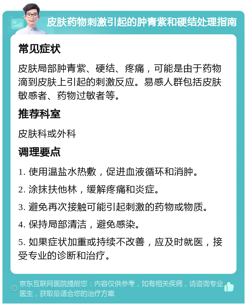 皮肤药物刺激引起的肿青紫和硬结处理指南 常见症状 皮肤局部肿青紫、硬结、疼痛，可能是由于药物滴到皮肤上引起的刺激反应。易感人群包括皮肤敏感者、药物过敏者等。 推荐科室 皮肤科或外科 调理要点 1. 使用温盐水热敷，促进血液循环和消肿。 2. 涂抹扶他林，缓解疼痛和炎症。 3. 避免再次接触可能引起刺激的药物或物质。 4. 保持局部清洁，避免感染。 5. 如果症状加重或持续不改善，应及时就医，接受专业的诊断和治疗。