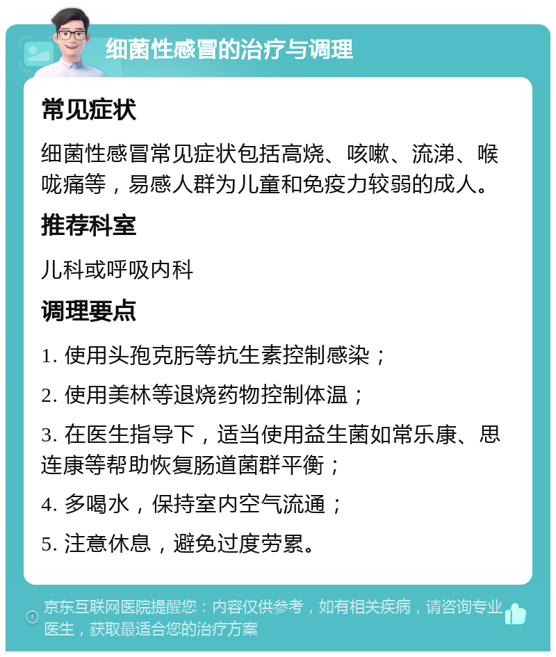 细菌性感冒的治疗与调理 常见症状 细菌性感冒常见症状包括高烧、咳嗽、流涕、喉咙痛等，易感人群为儿童和免疫力较弱的成人。 推荐科室 儿科或呼吸内科 调理要点 1. 使用头孢克肟等抗生素控制感染； 2. 使用美林等退烧药物控制体温； 3. 在医生指导下，适当使用益生菌如常乐康、思连康等帮助恢复肠道菌群平衡； 4. 多喝水，保持室内空气流通； 5. 注意休息，避免过度劳累。