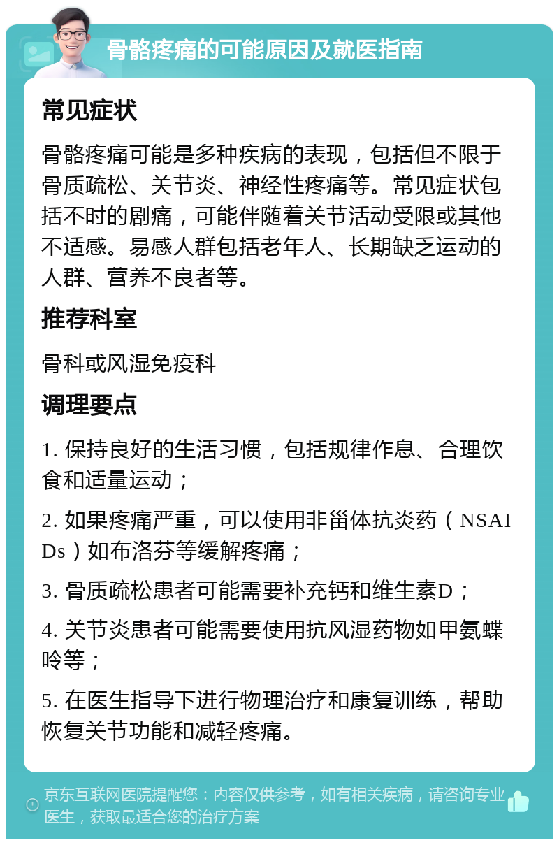 骨骼疼痛的可能原因及就医指南 常见症状 骨骼疼痛可能是多种疾病的表现，包括但不限于骨质疏松、关节炎、神经性疼痛等。常见症状包括不时的剧痛，可能伴随着关节活动受限或其他不适感。易感人群包括老年人、长期缺乏运动的人群、营养不良者等。 推荐科室 骨科或风湿免疫科 调理要点 1. 保持良好的生活习惯，包括规律作息、合理饮食和适量运动； 2. 如果疼痛严重，可以使用非甾体抗炎药（NSAIDs）如布洛芬等缓解疼痛； 3. 骨质疏松患者可能需要补充钙和维生素D； 4. 关节炎患者可能需要使用抗风湿药物如甲氨蝶呤等； 5. 在医生指导下进行物理治疗和康复训练，帮助恢复关节功能和减轻疼痛。