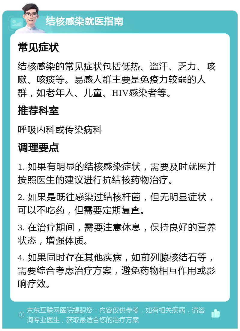 结核感染就医指南 常见症状 结核感染的常见症状包括低热、盗汗、乏力、咳嗽、咳痰等。易感人群主要是免疫力较弱的人群，如老年人、儿童、HIV感染者等。 推荐科室 呼吸内科或传染病科 调理要点 1. 如果有明显的结核感染症状，需要及时就医并按照医生的建议进行抗结核药物治疗。 2. 如果是既往感染过结核杆菌，但无明显症状，可以不吃药，但需要定期复查。 3. 在治疗期间，需要注意休息，保持良好的营养状态，增强体质。 4. 如果同时存在其他疾病，如前列腺核结石等，需要综合考虑治疗方案，避免药物相互作用或影响疗效。